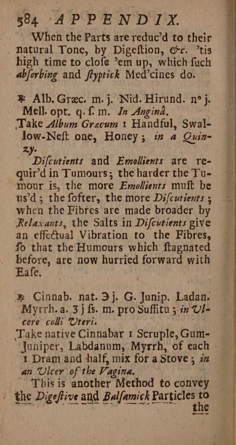 When the Parts are reduc’d to their _ Natural Tone, by Digeftion, rt. tis high time to clofe °em up, which fuch abforbing and ftyptick Med’cines do. &amp; Alb. Grec. m. j. Nid. Hirund. N° j. Mell. opt. q. fm. Je Angina. ‘Take Album Gracum : Handful, Swal- Jow-Neft one, Honey; i 4 Quin- Zy- Difeinients and Emollients are re- quir’d in Tumours; the harder the Tu- ‘mour is, the more Emollients muft be us’d ; the fofter, the more Difcutients ; when the Fibres are made broader by Relaxants, the Salts in Difcutients give an effeCtual Vibration to the Fibres, fo that the Humours which ftagnated before, are now hurried forward with Eafe. ® Cinnab. nat.3j. G. Junip. Ladan. ycrh. a. 3} fs. m. pro Suffitu ; in Ul cere colli Uteri. Take native Cinnabar 1 Scruple, Gum- Juniper, Labdanum, Myrrh, of each 1 Dram and half, mix for a Stove; iz an Ulcer of the Vagina. ; the Digeftive a and Balfamick eit fe e