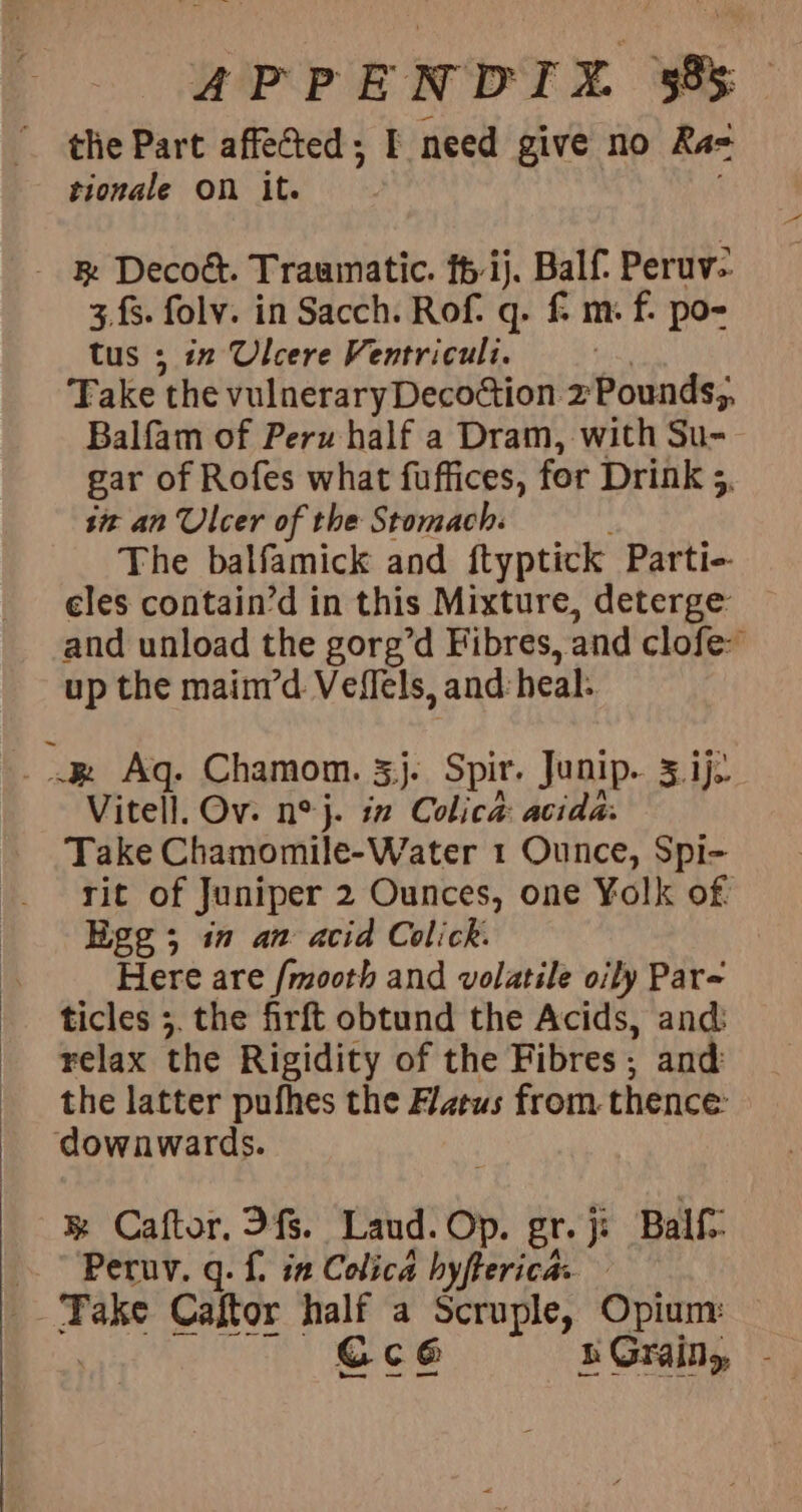 the Part affected; I need give no Ra= tionale On it. - &amp; Decoé. Traumatic. fh ij. Balf Peruv- 3.fs. folv. in Sacch. Rof. q. f m. f. po- tus ; in Ulcere Ventriculi. Take the vulneraryDecoction 2zPounds;. Balfam of Peru half a Dram, with Su- gar of Rofes what fuffices, for Drink 3, sit an Ulcer of the Stomach: The balfamick and ftyptick Parti- eles contain’d in this Mixture, deterge: and unload the gorg’d Fibres, and clofe- up the mainr’d Veflels, and: heal: ke Aq. Chamom. 3}. Spir. Junip.. 5.1}. Vitel]. Ov. n°j. in Colica: acida. Take Chamomile-Water 1 Ounce, Spi- rit of Juniper 2 Ounces, one Yolk of Ege; in an acid Colick. Flere are /mooth and volatile oily Par- ticles ;. the firft obtund the Acids, and: relax the Rigidity of the Fibres; and the latter pufhes the Azeus from. thence: downwards. ® Caftor. fs. Land. Op. gr. je Balf: Peruv. q. f. in Colica byfterica: Take Caftor half a Scruple, Opium: Ccé RGraily -