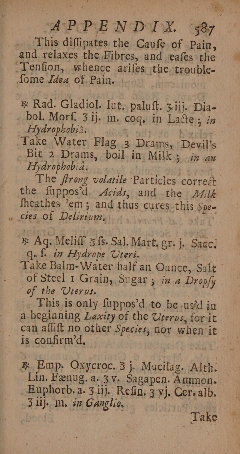 This diflipates. the Caufe of Pain, and relaxes the Bibres, and -eafes the _Tenfion, whence arifes the trouble- fome Jdea of. Pain. 3 m Rad. Gladiol. lut. paluft. 3iij. Dia- . bol. Morf. 3 ij. m. coq, in Lacte:; in Hydrophobii. bivitee Take Water Flag 3 Drams, Devil’s Bit 2.Drams, boil. in, Milk; i” az HHydrophobia. sit. evar The ffrong volatile ‘Particles correct the fuppos’d, Acids, and -the AGE fheathes ’em; and thus cures this Sae- eres Of Delirium, ah R Aq. Melif 5fs..Sal. Mart. gr. j.. Sacc: qu fia Hydrope Uteri. on Fake Balm-Water half an Ounce,, Salt © of Steel 1 Grain, Sugar 5 iz 2 Dropfy of the Uterus. a This is only fuppos’d to be-ustd in a beginning Laxity of the Uterus, forit can aflif{ no other Species, nor when it is confirm’d, &amp; Emp. Oxycroc. 3 j. Mucilag. Alth: Lin, Fenug. a. 3v. Sagapen. Ammon. _Buphorb. a. 3.11). Refin, 3vj, Cerealb. 3 ii}. m. i2 Ganglia, | | bocd: Take