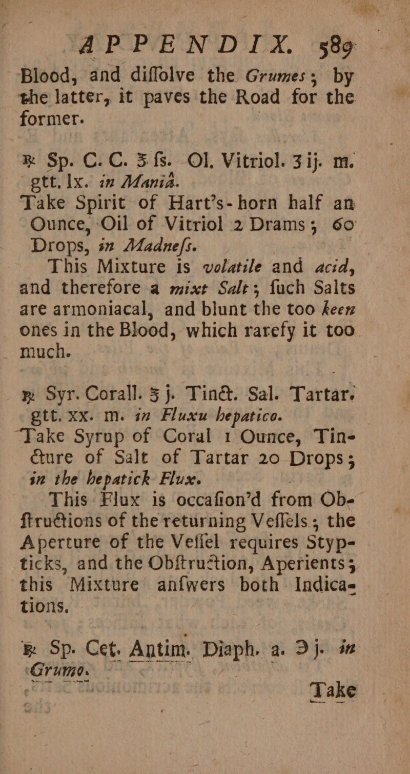 Blood, and diffolve the Grumes; by the latter, it paves the Road for the former. &amp;® Sp. C.C. 5 fs. Ol. Vitriol. 3 ij. m. gtt. lx. in Mania. Take Spirit of Hart’s-horn half an Ounce, Oil of Vitriol 2 Drams; 60 Drops, sn Madnefs. This Mixture is volatile and acid, and therefore a mixt Salt; fuch Salts are armoniacal, and blunt the too keen ones in the Blood, which rarefy it too _ much. wy Syr. Corall. 5 j. Tin&amp;. Sal. Tartar. gtt. xx. m. in Fluxu hepatico. , ‘Take Syrup of Coral 1 Ounce, Tin- cture of Salt of Tartar 20 Drops; in the hepatick Flux. This Flux is occafion’d from Ob- ftrutions of the returning Veflels ; the Aperture of the Veffel requires Styp- ticks, and the Obitruction, Aperients 4 this Mixture anfwers both Indicas tions. &amp; Sp. Cet. Antim. Disph a Dy ‘Grime. 7 Take