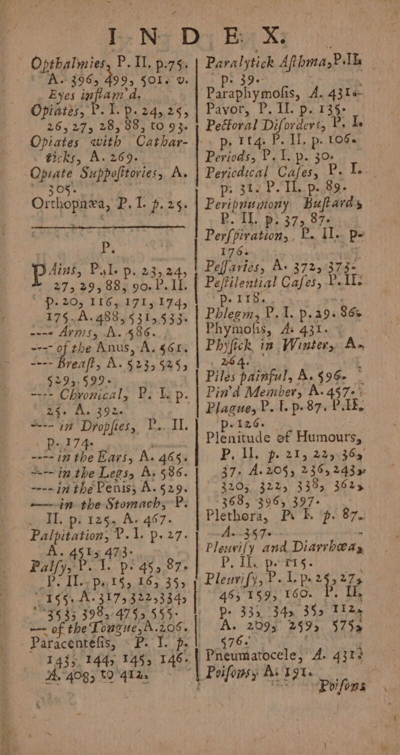 Reta Opthalmies, PIL, p.75. Eyes inflam ae Opiates, 265275 28, 88, £0 93. ticks, A. 269. ie Suppofitovies,. A 05. Ofthopa, P. 1. p. 25. Lg pant F “Le Pp. 2352 $27 5 89 ONe oon bi IL Pp. 20, 116,171,174, 175A. 488, 5315533: ---- Arms, A. 586 ---- of the Anus, A, $658 ---- Breaft, A. §23, 525; 5295:599» “256 A. 392 Bnd 74s ---- in the Ears, A. 465: =~ in the Lees, A. 586. ---- in thé Penis; A. 529. Il. p. 125. A. 467. i pees Deieke x AG s Pali b va pe ge ‘i 16, Roo ax © 155, A. 317532253345 ’ 3535 398, 4755555: ~-- of the Tousue,A.208. Paracentefis, &lt;P. 1. p. 1435, 144, 145, 146+ 3 4°83 to 412, Paralytick Afbma,?. nee Bariphymads, A. 43le- Pavor, P. II. p. 135- Peétoral Diferdrt, Bs I. P. II, p. 1066 beds: P, L p. 30 | Pericdical Cafes, P. Ie. p: 31. P. TL. p. 89. Peripnumony Buftardy PR. IL. p: 373, 87. Perfpivation, . E he Ve Pe 176. Peffaries, A+ 3725 373. Pefilential Cafes, Y. Ite. p. 118. the Mec Lis Ps 29. 86. Phymoft 18, As 431. | mes in Winter, A- Piles painful A. §96- : Pin’'d Member, A. 457-: mn Fp. 872s IE, ee pipainade of Humours, P. I. p. 21, 225 369 37: A. 208, 2365 24390 3205 3225, 338, 3625 368, 396, 397- Plethora, Px hl. A. .357+ Ploy and Diarrhoea, Pix f Tis Pleuvify, P. 1, p. aie 465 159, 160. I, P&gt; 335 342 35&gt; TI 2. A. 2095 259 5755 p: 87-: -—_—_— 676. | pated abcate? A. 4313 | Poifomsy AvTgte . Poifons