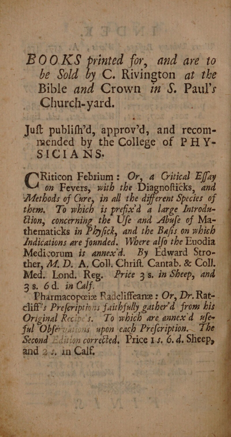 BOO.KS printed for, and are to be Sold by C. Rivington at the Bible and Crown ia S. Paul’s _ Church-yard. : Juft publifh’d, approv’d, and recom- _-. maended by the College of PHY- — SICIANS. . 7 CRiticon Febrium: Or, 4 Critical Effay — on Fevers, with the Diagnofticks, and Methods of Cure, in all thevdsfferene Species of them, To which is prefix'd a large Introdu- — Etion, concerning the Ufe and Abufe of Ma- — thematicks in Phyfick, and the Bais. on which Indications are founded. Where alfo the Euodia Medicorum is annex’d. By Edward Stro- — ther, JZ D. A, Coll, Chrift. Cantab. &amp; Coll. Med. Lond. Reg. Price 3's. in Sheep, and — 38. 6d. in Calf. Original Recip:'s. To which are annex'd xfer ful Obfervixions upon each Prefcription. The Second Edition corretted. Price 15. 6.4. Sheep, —