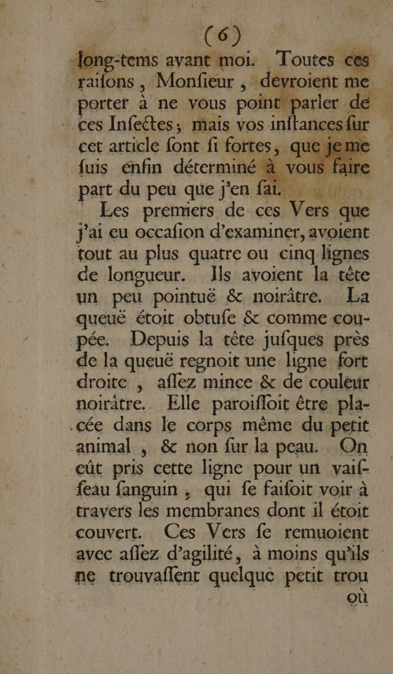 ong-tems avant moi. Toutes € railons , Monfieur - dévroient 1 me. | Jorter à ne vous point parler D ! ces Infeétes, mais vos inftances{ur cet article font fi fortes, que % fus énfin déterminé à ve 11 part du peu que j'en fai Les premiers de ces Vers que j'ai eu occafion d'examiner, avoient tout au plus quatre ou cinq lignes de longueur. Ils avoient la cète un peur pointuë &amp; noirâtre. La queuë étoit obtufe &amp; comme cou- pée. Depuis la cèce jufques près de la queuë regnoit une ligne fort droite , aflez mince &amp; de couleur noirâtre. Elle paroifloit être pla- .cée dans le corps mème du.petit animal , &amp; non fur la peau. On eût pris cette ligne pour un vaif- {eau fanguin , qui fe faifoit voir à travers les membranes dont il étoit couvert. Ces Vers fe remuoient avec aflez d’agilité, à moins qu'ils ne trouvaflent quelque petit trou où