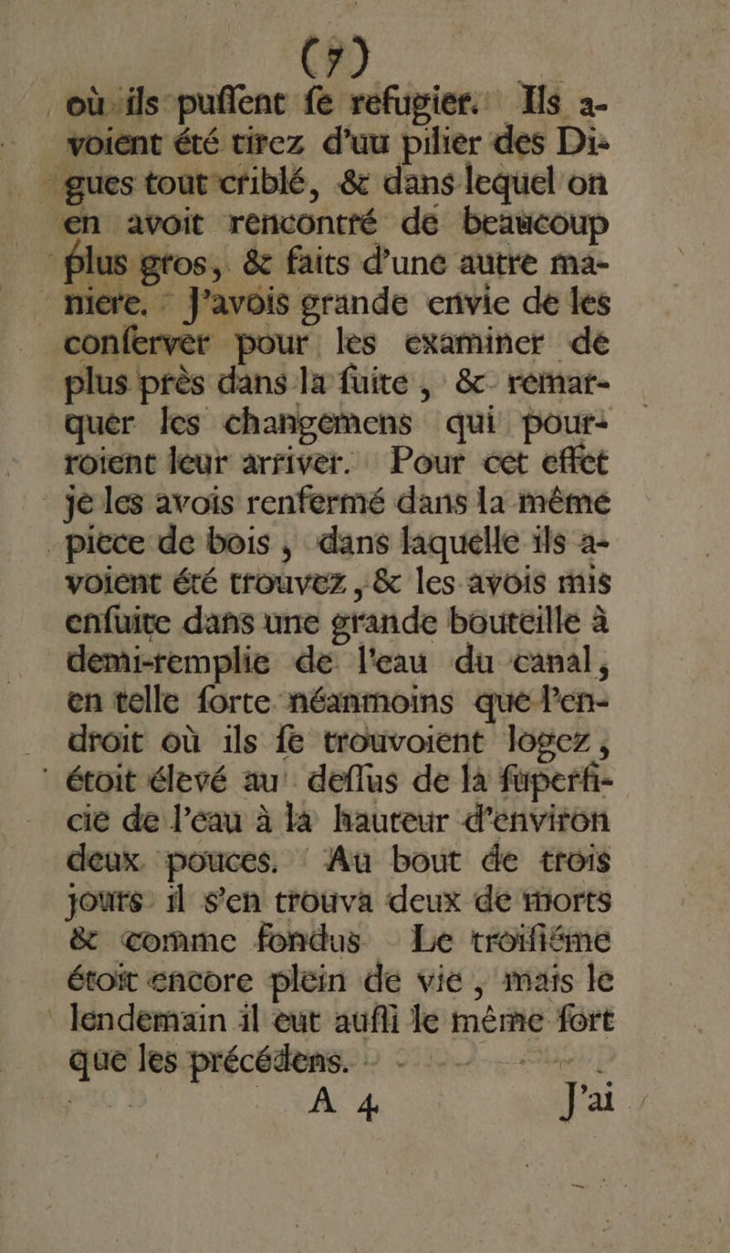 oùils puñent fe réfugier. Ils 2. voient été tirez d’uu pilier des Di- - gues tout criblé, .&amp; dans lequel on en avoit rencontré de beaucoup Plus gros, &amp; faits d’une autre ma- hicre. J'avois grande envie de les conferver pour. les examiner de plus près dans la fuite , &amp; remar- quéer les changemens qui pour: roient leur arriver. Pour cet effct _ jé les avoïs renfermé dans la mêmé piece de bois ; dans faquelle ils a- voient été trouvez , &amp; les avois mis enfuite dans une grande bouteille à demi-remplie de l'eau du canal, en telle forte néanmoins que len- droit où 1ls fe trouvoient logez, : étoit élevé au! deflus de là fuperf- cie de l’eau à là hauteur d'environ deux. pouces. Au bout de trois jours 1] S'en trouva deux de morts &amp; comme fondus Le troifiéme étoït encore plein de vie, mais le lendemain il eut aufli le même fort que les précédens. - - Le 0 30 | 1. CAL 4e J'ai —_. :