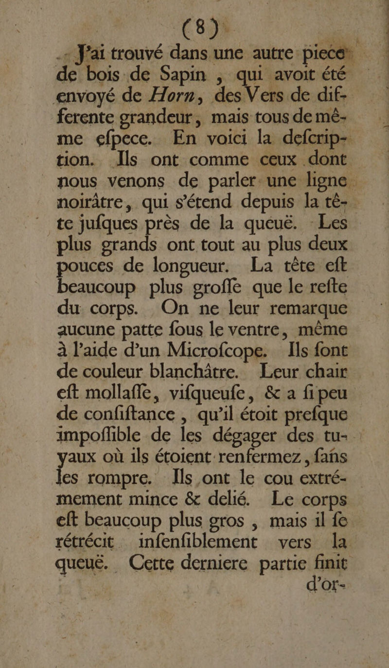 envoyé de Horn, des Vers de dif- ferente grandeur, mais tous de mé- tion. Jls ont comme ceux dont noirâtre, qui s'étend depuis la té- te jufques près de la queuë. - Les plus grands ont tout au plus deux pouces de longueur. La tète cft beaucoup plus groffe que le refte du corps. On ne leur remarque aucune patte fous le ventre, mème à l’aide d’un Microfcope. Ils font eft mollafle, vifqueufe, &amp; a fi peu de confiftance , qu’il étoit prefque ga où 1ls étoient renfermez, fans es rompre. Ils ont le cou extré- mement mince &amp; delié. Le corps d’or-