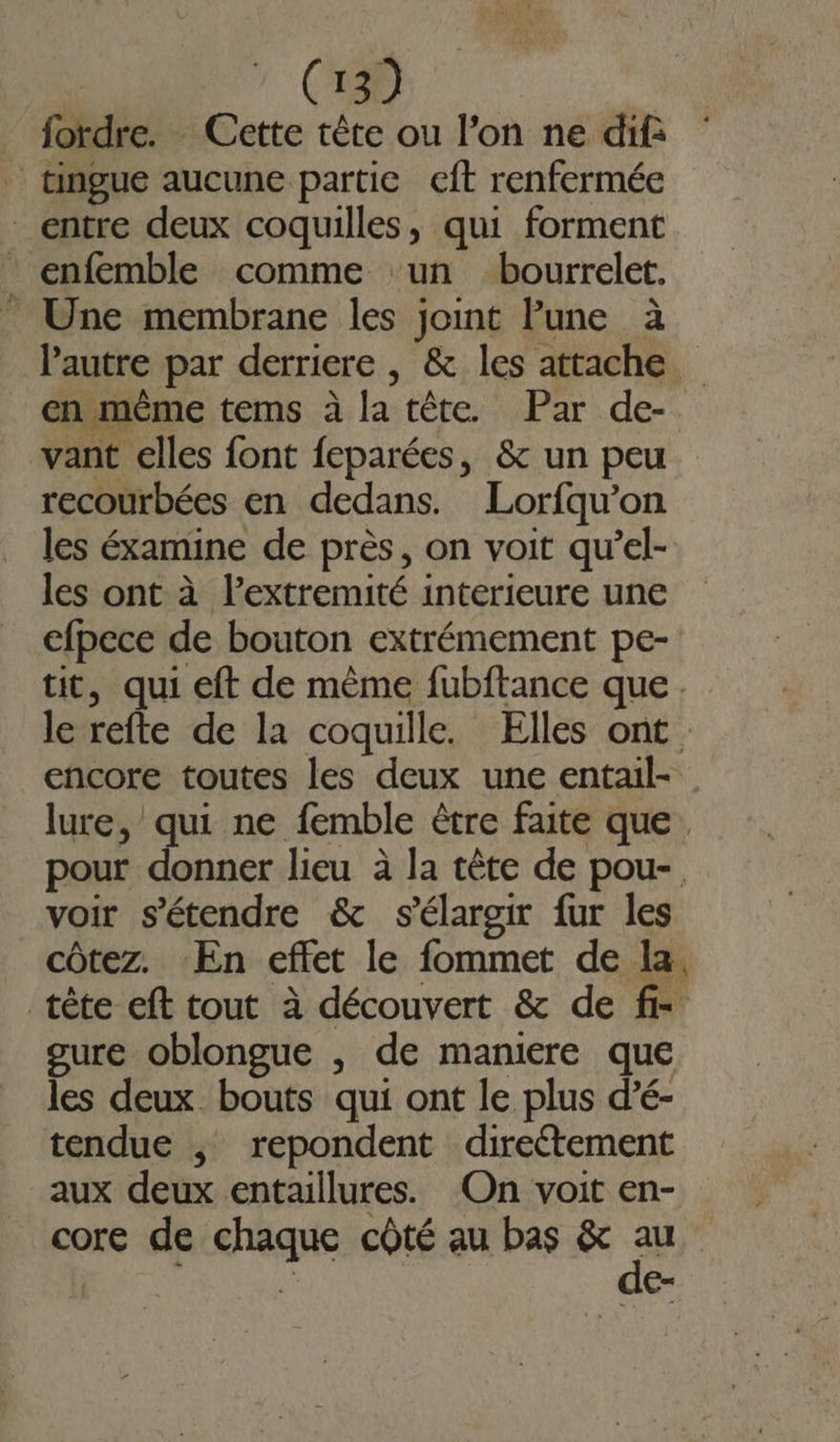 _ fordre. Cette tête ou l’on ne dif _ tingue aucune partie ceft renfermée entre deux coquilles, qui forment _ enfemble comme un bourrelet. . Une membrane les joint lune à Pautre par derriere , &amp; les attache en même tems à la tête. Par de- vant elles font feparées, &amp; un peu recourbées en dedans. Lorfqu’on les éxamine de près, on voit qu’el- les ont à l’extremité interieure une efpece de bouton extrémement pe- tit, qui eft de même fubftance que. le refte de la coquille. Elles ont encore toutes les deux une entail- lure, qui ne femble être faite que. pour donner lieu à la tête de pou- voir s'étendre &amp; s'élargir fur les côtez. En effet le fommet de la, tête eft tout à découvert &amp; de fr gure oblongue , de maniere que les deux. bouts qui ont le plus d’é- tendue ,; repondent directement aux deux entaillures. On voit en- core de chaque côté au bas #2 { €-