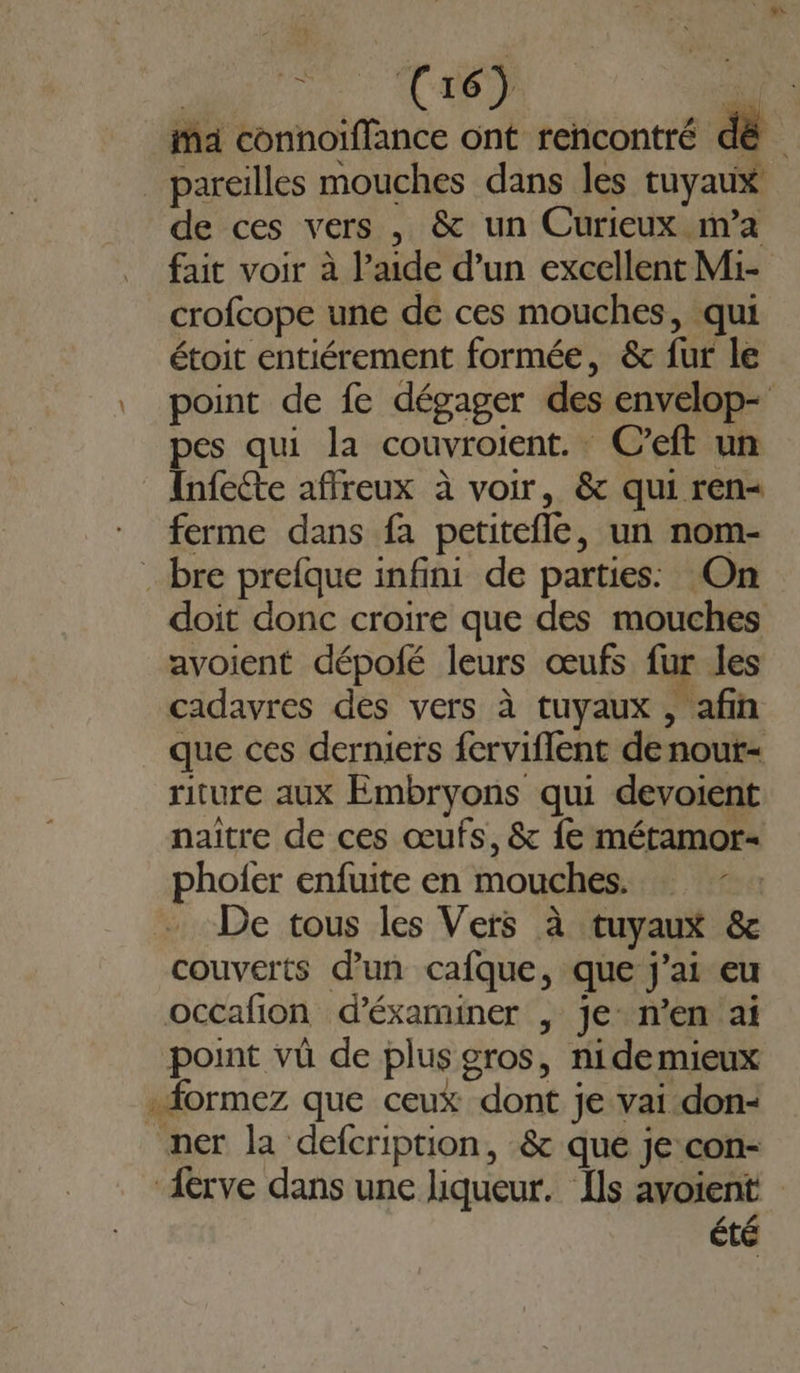 ia connoiflance ont rencontré dé _ pareilles mouches dans les tuyaux de ces vers , &amp; un Curieux m’a fait voir à l’aide d’un excellent Mi- crofcope une de ces mouches, qui étoit entiérement formée, &amp; fur le point de fe dégager des envelop- pes qui la couvroient. C’eft un Infecte affreux à voir, &amp; qui ren&lt; ferme dans fa petitefle, un nom- bre prefque infini de parties: On doit donc croire que des mouches avoient dépofé leurs œufs fur les cadavres des vers à tuyaux , afin que ces derniers ferviflent de nout= riture aux Embryons qui devoient naïître de ces œufs, &amp; fe métamor= phoier enfuite en mouches. … De tous les Vers à tuyaux &amp; couverts d’un cafque, que j'ai eu occafion d’éxaminer | je n’en ai point vû de plus gros, nide mieux .formez que ceux dont je vai don- ner la defcription, &amp; que je con- Aerve dans une liqueur. Ils avoient été