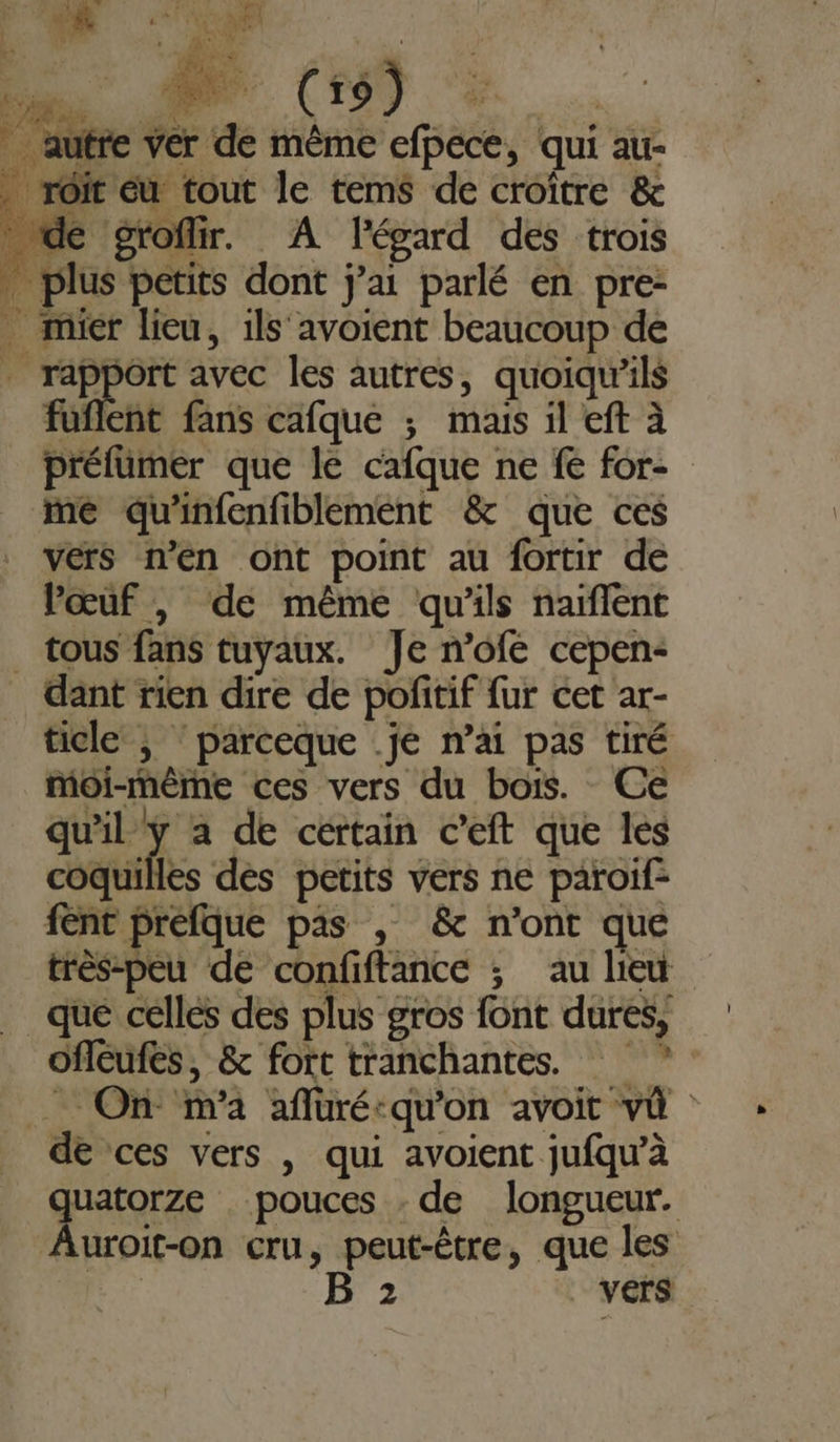 à RE su ER: (20 (19) Fe) | autre ver de même efpece, qui au- _ rôit eu tout le tems de croître &amp; _ de groflir. A l'égard des trois plus petits dont j'ai parlé en pre- _ mier lieu, ils avoient beaucoup de à pa avec les autres, quoiqu'ils fuflent fans cafque ; mais il eft à prélümer que le cafque ne fe for- me qu'infenfiblement &amp; que ces vers n'en ont point au fortir de Pœuf |, de même qu'ils naïflent _ tous fans tuyaux. Je n’ofe cepen- ant rien dire de pofitif fur cet ar- ticle |; ‘parceque .je n’ai pas tiré moi-même ces vers du bois. Ce qu'il y à de cértain c’eft que les coquilles dés petits vers ne paroif: fent prefque pas , &amp; n'ont que très-peu de confiftance ; au lieu que celles des plus gros font dures, oflcufes, &amp; fort tranchantes. _ On m'a affüré-qu'on avoit vü de ces vers , qui avoient jufqw’à Ft pouces - de longueur. uroit-on cru, peut-être, que les | B 2 vers