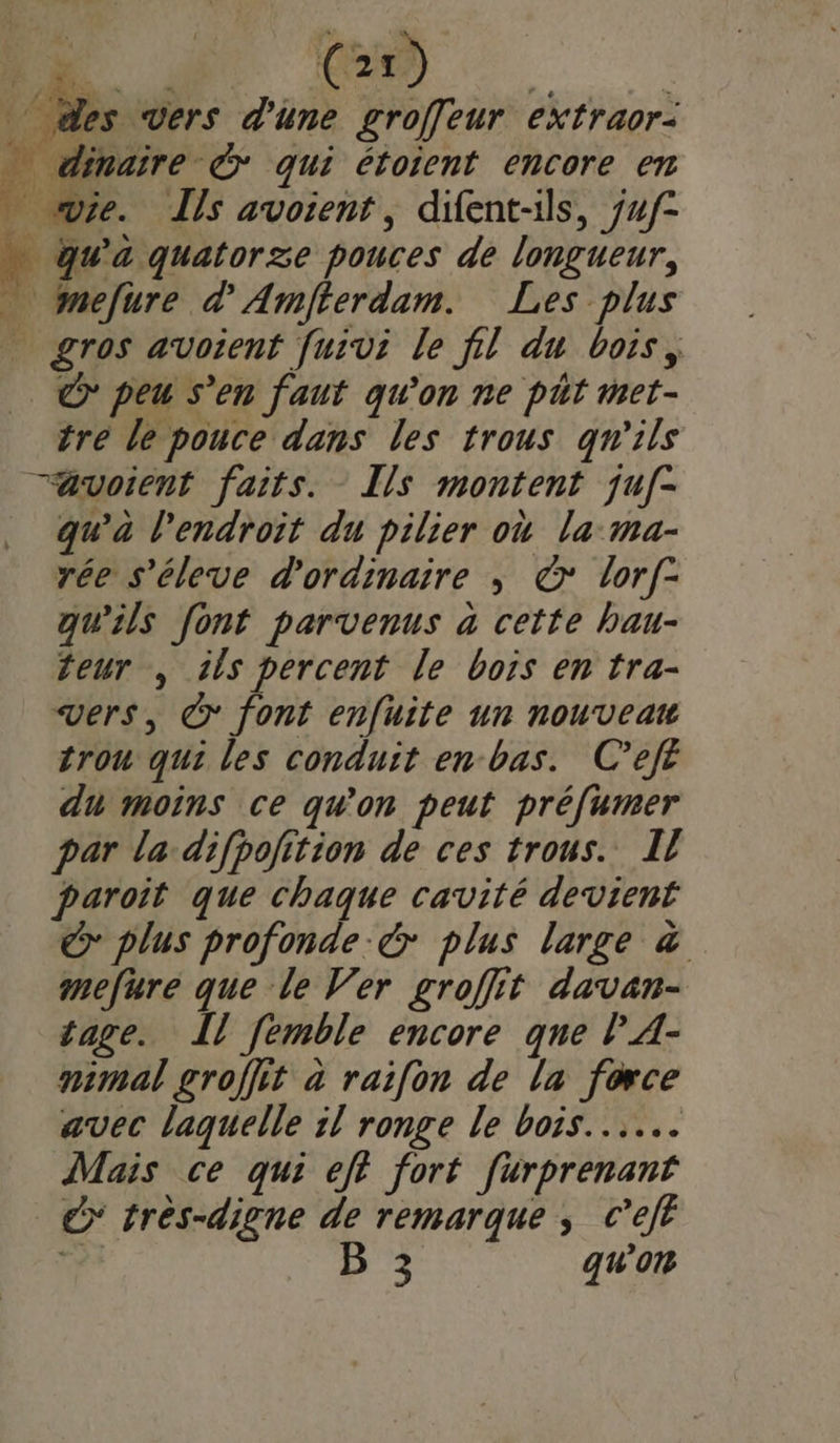 £s } _ VE Ke, 1 Li] ie. Ils avoient, difent-ils, juf- qu'à quatorze pouces de longueur, mefure d'Amfterdam. Les plus gros avoient [uivi le fil du bois, &gt; peu s’en faut qu'on ne pht met- tre le pouce dans les trous qu'ils qu’à l'endroit du pilier où la: ma- rée s'éleve d'ordinaire ; ©: lorf- qu’ils font parvenus à cette bau- teur , tls percent le bois en tra- vers, © font enfuite un nouveau trou qui les conduit en bas. C’ejfé du moins ce qu'on peut préfumer par la-difpojition de ces trous. Il paroit que chaque cavité devient © plus profonde &amp; plus large &amp; mefure que le Ver groffit davan- tage. I [emble encore que lA- nimal groffit à raifon de la force avec laquelle il ronge le bois... Mais ce qui eft fort furprenant €&gt; très-digne de remarque ; c’eft g B 3 qu'on