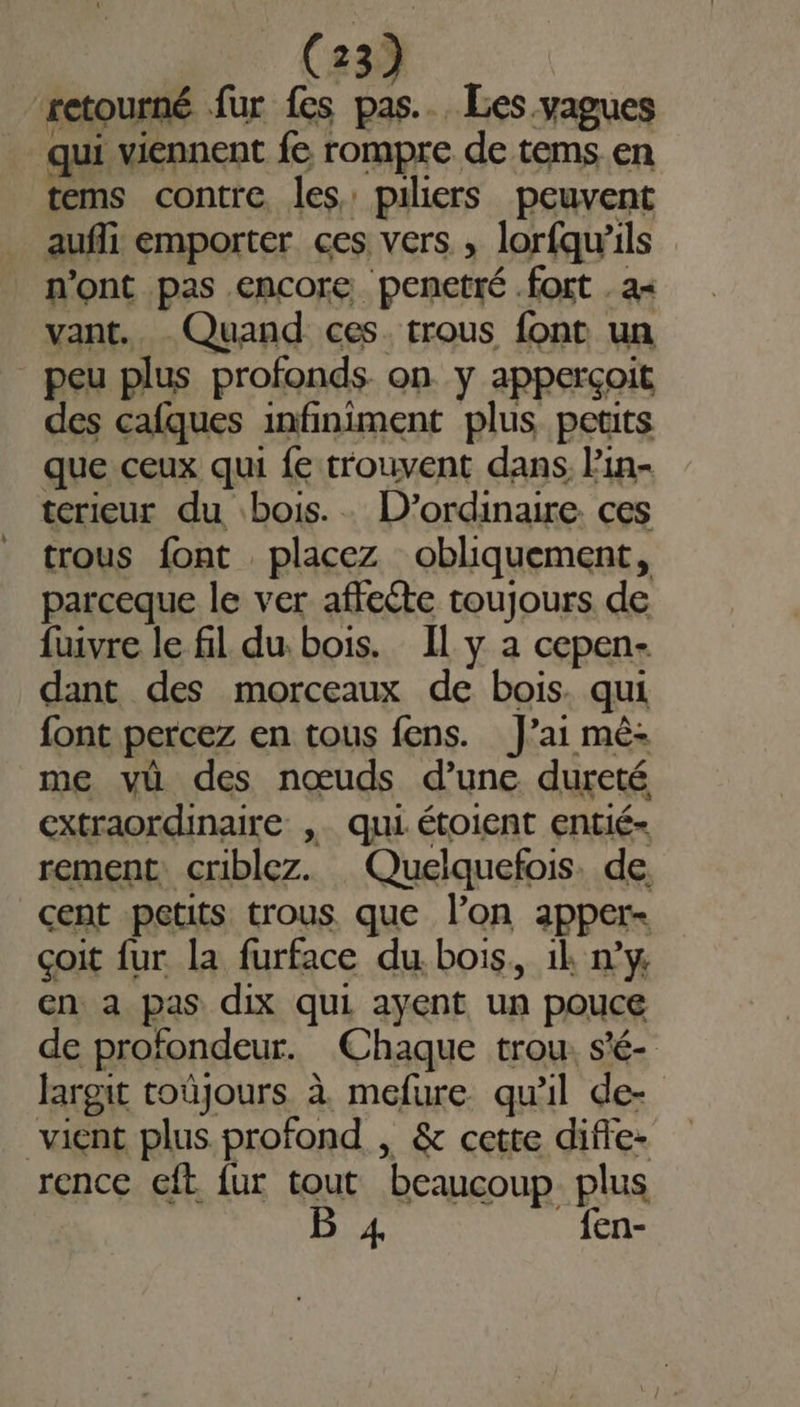 retourné fur fes pas... Les vagues qui viennent fe rompre de tems en tems contre les piliers peuvent aufli emporter ces vers , lorfqu’ils n'ont pas encore. penetté fort . a vant. Quand ces. trous font un peu plus profonds on y apperçoit des cafques infiniment plus petits que ceux qui fe trouvent dans lin- terieur du bois. . D’ordinaire ces trous font placez obliquement, parceque le ver affeéte toujours de fuivre le fil du. bois. Il y à cepen- dant des morceaux de bois. qui font percez en tous fens. J’ai mêè- me vü des nœuds d’une dureté extraordinaire ,. qui étoient entié- rement: criblez. Quelquefois. de cent petits trous que l’on apper- çoit fur la furface du. bois, il n’y en a pas dix qui ayent un pouce de profondeur. Chaque trou. s'é- largit toûjours à mefure qu'il de- vient plus profond , &amp; cette difle- rence eft fur tout beaucoup plus B 4 _fen-