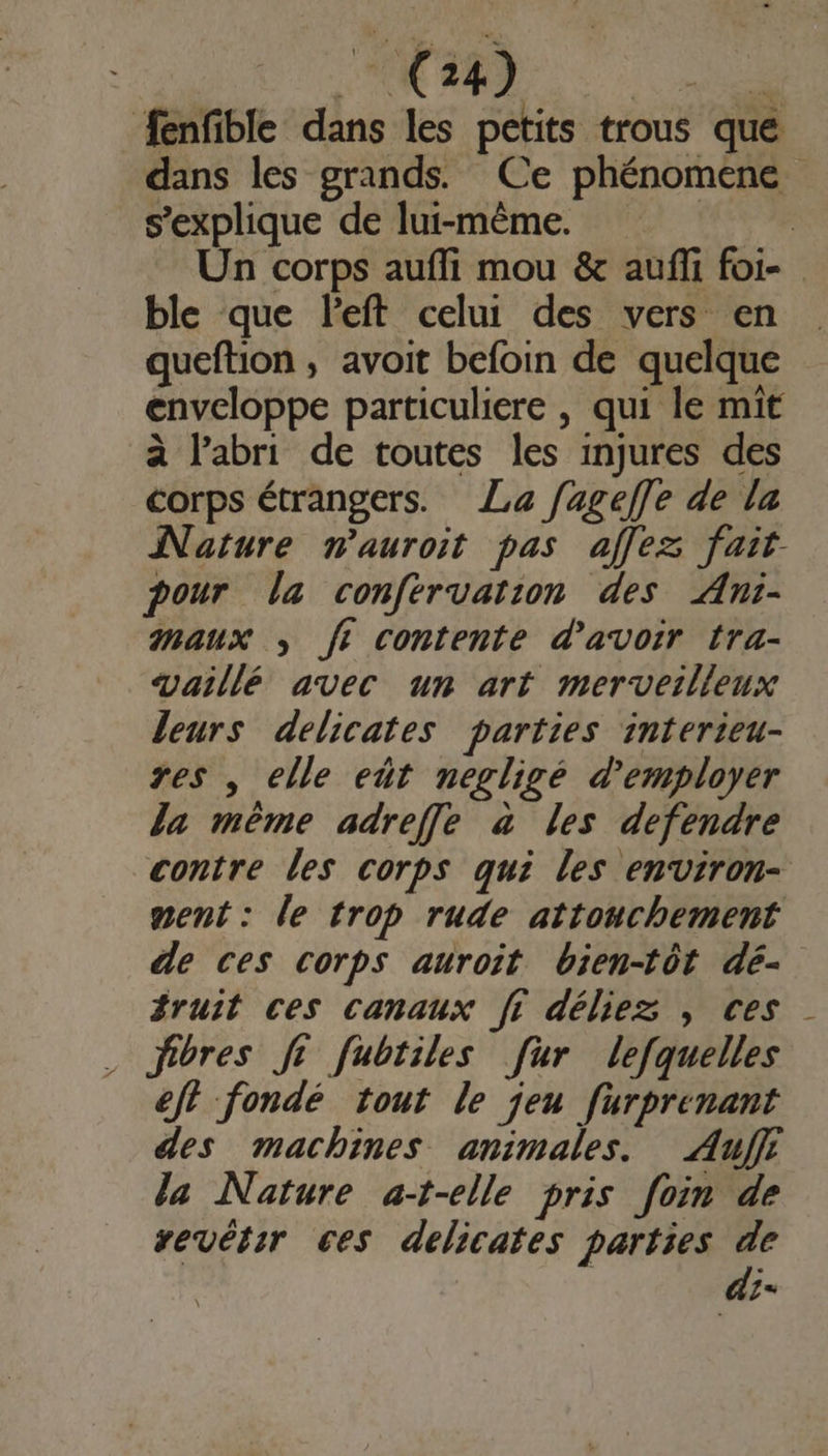 | CR AT. fenfible dans les petits trous que dans les grands. Ce phénomene s'explique de lui-même. LR Un corps aufli mou &amp; aufli foi- ble que left celui des vers en queftion , avoit befoin de quelque enveloppe particuliere , qui le mît à l'abri de toutes les injures des corps étrangers. La fageffe de la Nature nauroit pas affez fait. pour la confervation des ÆAni- maux , fi contente d'avoir tra- vaillé avec un art merveilleux leurs delicates parties interieu- res , elle eût negligé d'employer Ja même adreffle à les defendre contre les corps qui les environ- ment: le trop rude attonchement de ces corps auroit bien-tôt dé- fruit ces canaux fi déliez , ces . fibres St fubtiles [ur lefquelles eft fondé tout le jeu furprenant des machines animales. Aujf la Nature at-elle pris foin de vevétir ces délicates parties de | di-