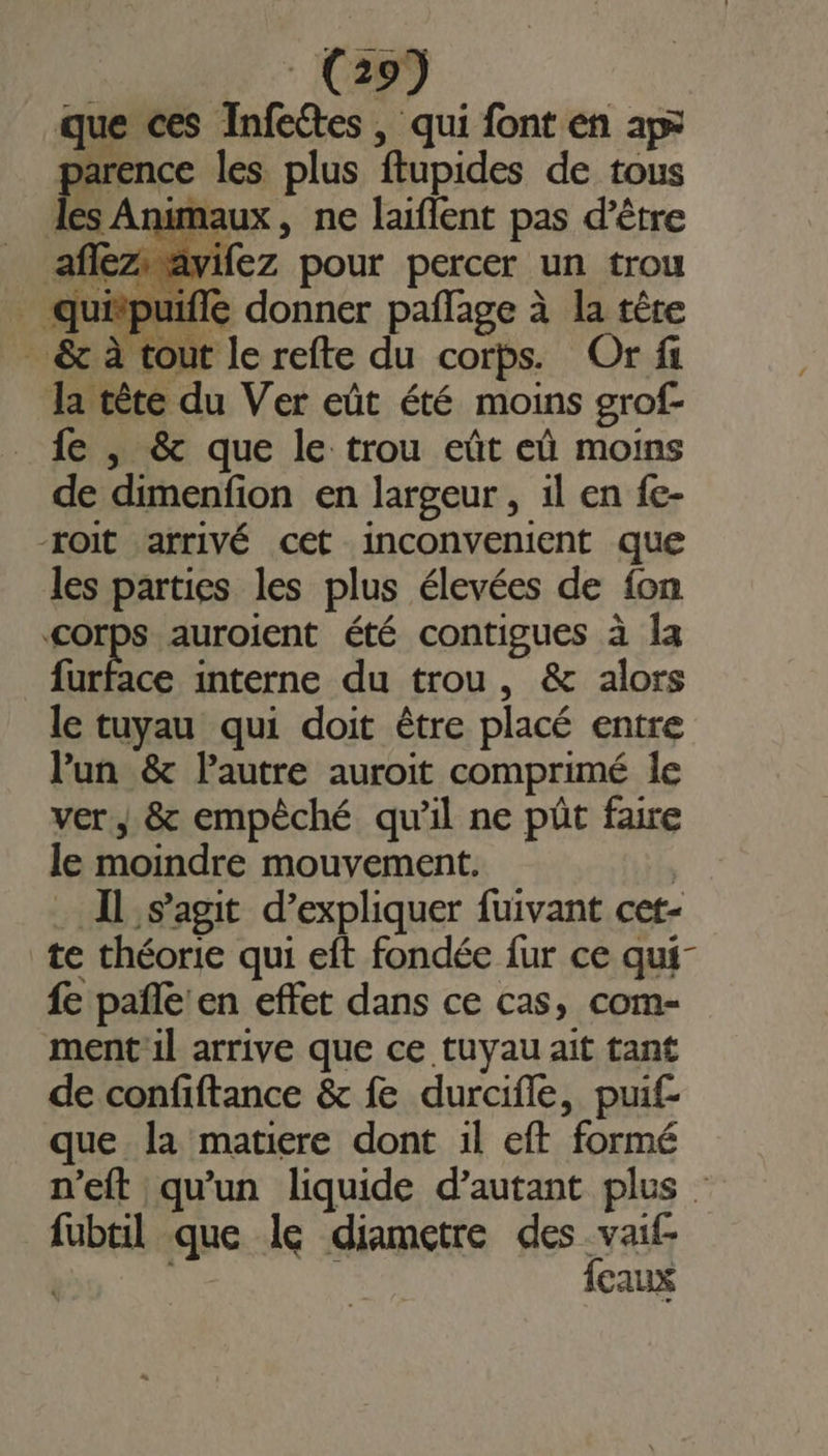 que ces Infeétes, qui font en ap&gt; parence les plus ftupides de tous les Animaux, ne laiflent pas d’être afléziavifez pour percer un trou À “puifle donner pañlage à la têre . &amp; à tout le refte du corps. Or fi Ja tête du Ver eût été moins grof- fe , &amp; que le trou eût eû moins de dimenfion en largeur , il en fc- -roit arrivé cet inconvenient que les parties les plus élevées de fon corps auroient été contigues à la furface interne du trou, &amp; alors le tuyau qui doit être placé entre l'un &amp; autre auroit comprimé le ver, &amp; empêché qu'il ne pût faire le moindre mouvement. | Il s’agit d’expliquer fuivant cet- te théorie qui eft fondée fur ce qui fe pañle'en effet dans ce cas, com- ment il arrive que ce tuyau ait tant de confiftance &amp; fe durcifle, puif que la matiere dont il eft formé n'eft qu'un liquide d'autant plus fubtil que le diametre des vaif- t {eaux