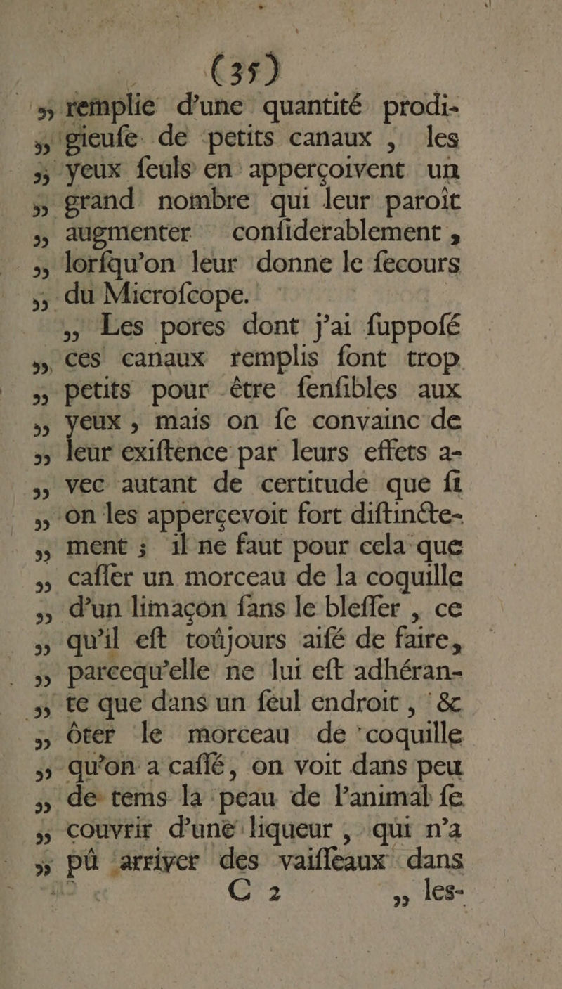 39 + gieufe. de petits canaux , les grand nombre qui leur paroït augmenter confiderablement , » Les pores dont j'ai fuppoié ces canaux remplis font trop petits pour être fenfibles aux yeux , mais on fe convainc de leur exiftence par leurs effets a- vec autant de certitude que f: on les appercevoit fort diftincte- ment ; 1l ne faut pour cela que cafler un morceau de la coquille d’un limaçon fans le bleffer , ce qu'il eft toûjours aifé de faire, parcequ’elle ne lui eft adhéran- ôter le morceau de ‘coquille qu'on a caflé, on voit dans peu de tems la peau de lanimal fe couvrir d’une liqueur , qui n’a pû ‘arriver des vaifleaux dans D C 2 » 1ES-