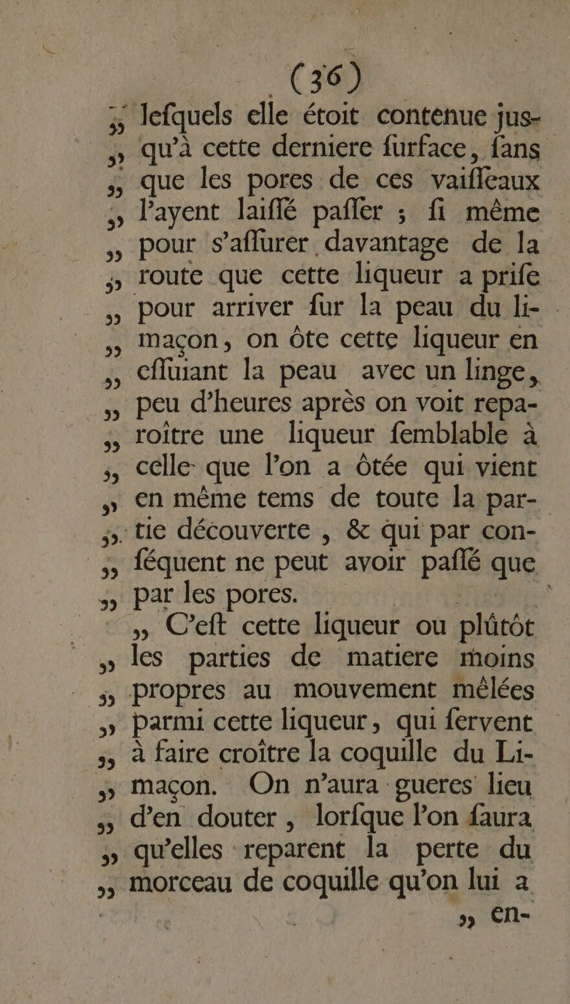 EL 5, (36) qu’à cette derniere furface, fans layent laiflé pañler ; fi même pour s’aflurer davantage de la pour arriver fur la peau du li- maçon, on Ôte cette liqueur en cfluiant la peau avec un linge, peu d'heures après on voit repa- roître une liqueur femblable à celle: que l’on à Ôtée qui vient en même tems de toute la par- par les pores. | » C’eft cette liqueur ou plûtôt les parties de matiere moins féquent ne peut avoir paflé que parmi cette liqueur, qui fervent à faire croître la coquille du Li- maçon. On n'aura gueres lieu d'en douter , lorfque lon faura quelles reparent la perte du morceau de coquille qu’on lui a »» EN-