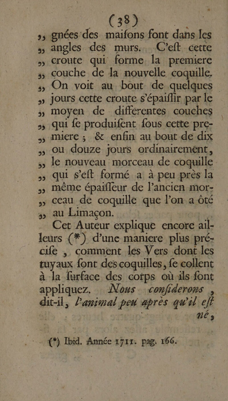 25 32 HUE, ne. gnées des maifons font dans les angles des murs. C'eft cette couche de la nouvelle coquille. On voit au bout de quelques jours cette croute s’épaiflir par le moyen de différentes couches qui fe produifent fous cette pre- muere ; &amp; enfin au bout de dix ou douze jours ordinairemént, le nouveau morceau de coquille qui seit formé a à peu près la même épaifleur de l’ancien mor- ceau de coquille que l’on a ôté au Limaçon. Cet Auteur explique encore ail- pa à la furface des cotps où ils font LAN