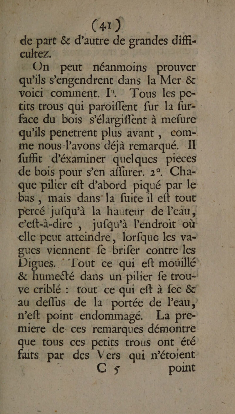 de part &amp; d’autre de grandes diffi- cultez. | On peut néanmoins prouver qu'ils s’'engendrent dans la Mer &amp; voici comment. [”. Tous les pe- tits trous qui paroïflent fur la fur- face du bois s’élargiflent à mefure qu’ils penetrent plus avant , com- me nous -l’avons déjà remarqué. Il fufñt d'éxaminer quelques pieces de bois pour s’en aflurer. 2°. Cha- que pilier eft d’abord piqué par le bas , mais dans’ la fuite il eft tout percé jufqu’à la hauteur de l’eau, c’eft-à-dire |, jufqu’à l'endroit où elle peut atteindre, lorfque les va- gues viennent fe brifer contre les Digues. ‘ ‘l'out ce qui eft mouillé &amp; humecté dans un pilier fe trou-: ve criblé : tout ce qui eit à fec &amp; au deflus de la portée de l’eau, n’eit point endommagé. La pre- miere de ces remarques démontre que tous ces petits trous ont été faits par des Vers qui n'étoient À k Css point