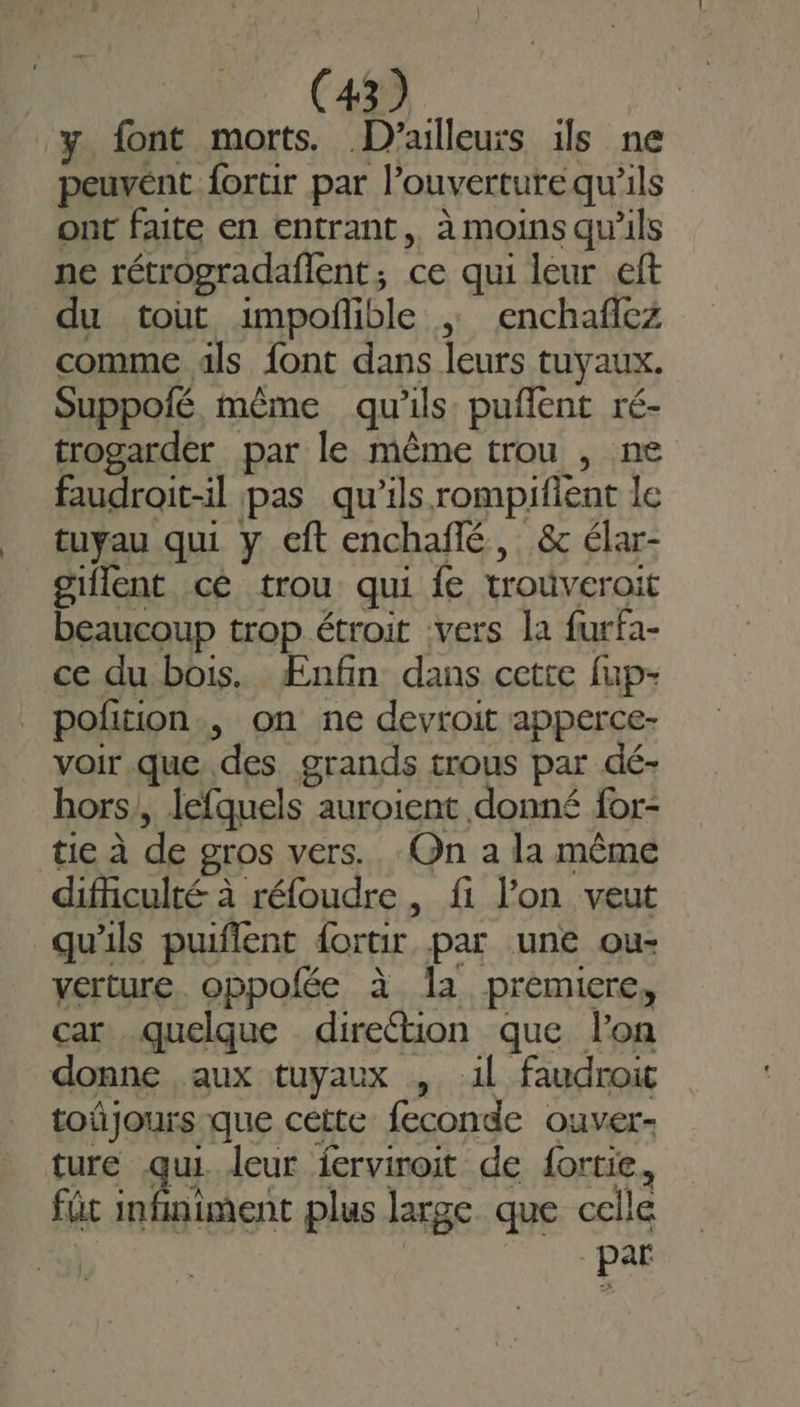 y font morts. D'ailleurs ils ne peuvént. fortir par l'ouverture qu’ils ont faite en entrant, à moins qu'ils ne rétrogradaflent, ce qui leur eft du tout impoñible ; enchaflez comme als font dans leurs tuyaux. Suppolé, même qu'ils puflent ré- trogarder par le même trou , ne faudroit-il pas qu'ils rompifient le tuyau qui y cft enchañlé, &amp; élar- giflent cé trou qui {e trouveroit beaucoup trop étroit vers la furfa- ce du bois. Ænfin dans cette fup- polition., on ne devroit apperce- voir. que des. grands trous par dé- hors, lefquels auroient donné for- tie à de gros vers. On a la même difficulté à réfoudre , fi l’on veut qu'ils puiflent dortir par une ou- verture. oppofée à Îa premiere, car quelque direction que lon donne aux tuyaux , 11 faudroic toûjours que cette feconde ouver- ture qu leur ferviroit de {ortie, fût infiniment plus large que celle par