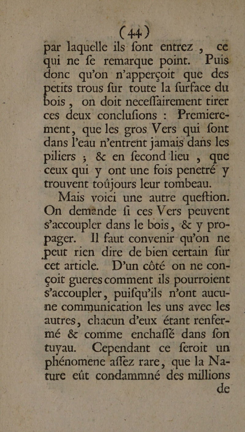 f ARE LEE 4 par laquelle ils font entrez , ce qui ne fe remarque point. Puis donc qu'on n’apperçoit que des FEU trous fur toute la furface du ois, on doit neceflairement tirer ces deux conclufions : Premierc- ment, que les gros Vers qui font dans l’eau n’entrent jamais dans les piliers ; &amp; en fecond' lieu , que ceux qui y ont une fois penetré y: trouvent toûjours leur tombeau. Mais voici une autre queftion. On demande fi ces Vers peuvent s’accoupler dans le bois, ‘&amp; y pro- pager. Il faut convenir qu'on ne peut rien dire de bien certain fur cet article. D’un côté on ne con- çoit gueres comment ils pourroient s’accoupler, puifqu’ils n’ont aucu- ne communication les uns avec les autres, chacun d’eux étant renfer- mé &amp; comme enchaflé dans fon tuyau. Cependant ce feroit un phénomene aflez rare, que la Na- ture eût condammné des me G