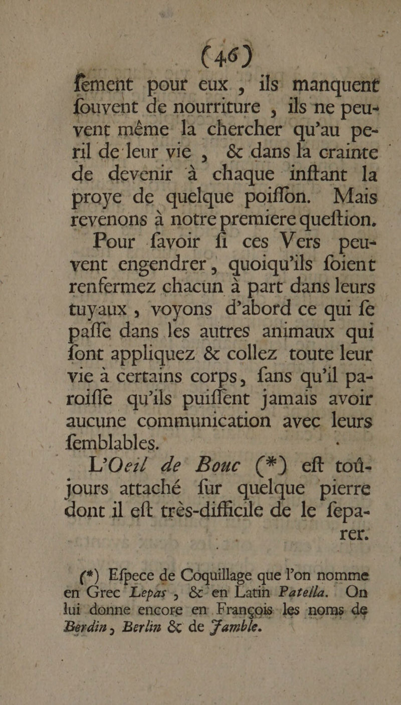 fement pour eux , ils manquent fouvent de nourriture , ils ne peu: vent même la chercher qu’au pe. ril de leur vie , &amp; dans là crainte de devenir à chaque inftant la proye de quelque poiflon. Mais revenons à notre premiere queftion, Pour favoir fi ces Vers peu: vent engendrer, quoiqu’ils foient renfermez chacun à à part dans leurs tuyaux , voyons d’abord ce qui fe palle dans les autres animaux qui {ont appliquez &amp; collez toute leur vie à certains corps, fans qu’il pa- roifle qu'ils puiflent jamais avoir aucune communication avec BEA _{emblables. L'Oer! de Bouc æ) eft tôt jours attaché fur quelque pierre dont 1l eft très-difficile de le fepa- rer. « Efpece de Coquillage que Von nomme en Grec Lepas , &amp; en Latin Parella. On lui donne encore en. François les noms. de Bérdin , Berlin &amp; de Famble.