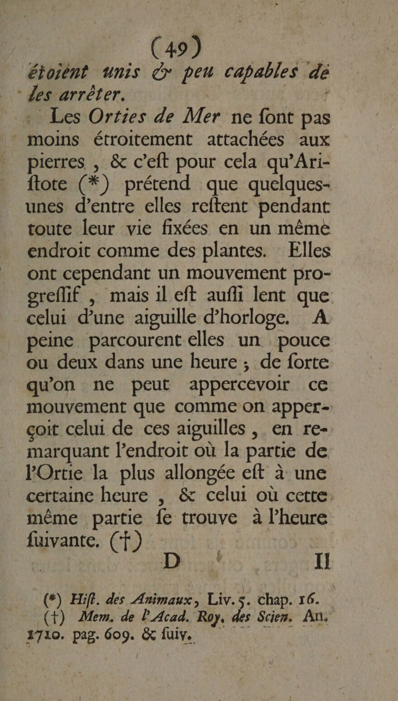 étoient unis € peu capables dé Zes arrêter. nie + Les Orties de Mer ne font pas moins étroitement attachées aux pierres , &amp; c’eft pour cela qu’Ari- ftote (*) prétend que quelques- unes d’entre elles reftent pendant toute leur vie fixées en un même endroit comme des plantes. Elles ont cependant un mouvement pro- greflif |; mais il eft aufli lent que celui dune aiguille d'horloge. A peine parcourent elles un pouce ou deux dans une heure ; de forte qu'on ne peut appercevoir ce mouvement que comme on apper= çoit celui de ces aiguilles , en re- marquant l’endroit où la partie de POrtie la plus allongée eft à une certaine heure , &amp; celui où cette: même partie fe trouve à l’heure fuivante, (f vante, CF) 3 (*) Hifi. dés Animaux, Liv.s. Chap. 16. (+) Mem. de l'Acad. Roy, des Scien. An, 1710. pag. 609. &amp; fuiv.