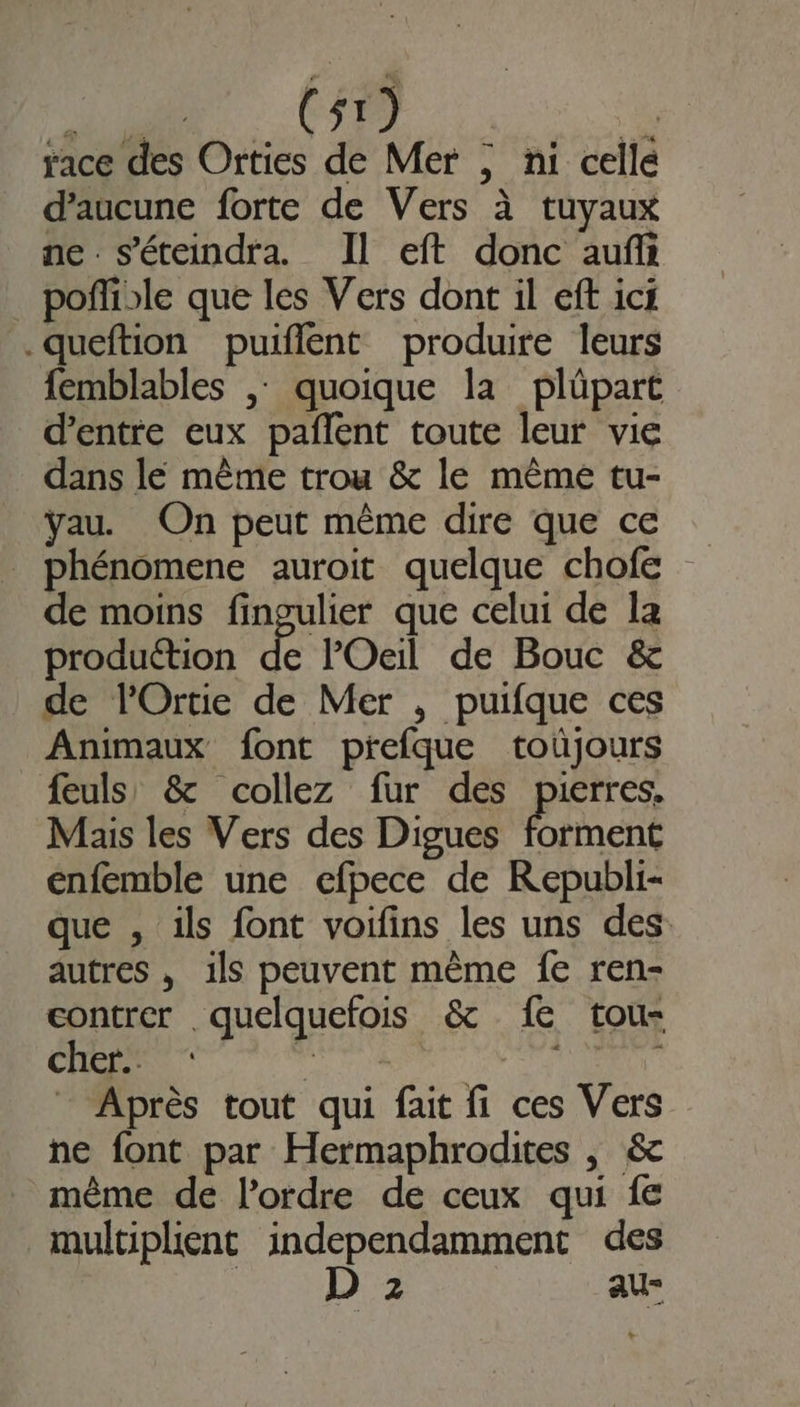 FO MER F race des Orties de Mer ; ni celle d'aucune forte de Vers à tuyaux ne s'éteindra. Il eft donc auf poñlible que les Vers dont il eff ici .queftion puiflent produire leurs femblables , quoique la plüpart d’entre eux pañlent toute leur vie dans le même trou &amp; le même tu- ÿYau. On peut même dire que ce _ phénomene auroit quelque chofe de moins fingulier que celui de Ia production fé Oeil de Bouc &amp; de lOrtie de Mer , puifque ces Animaux font prefque toüjours feuls' &amp; collez fur des pierres, Mais les Vers des Digues forment enfemble une efpece de Republi- que , ils font voifins les uns des autres , ils peuvent même fe ren- contrer . quelquefois &amp; 1e tou- cher. TR merite Après tout qui fait fi ces Vers ne font par Hermaphrodites | &amp; _ même de l’ordre de ceux qui fe multiplient independamment des | D 2 au