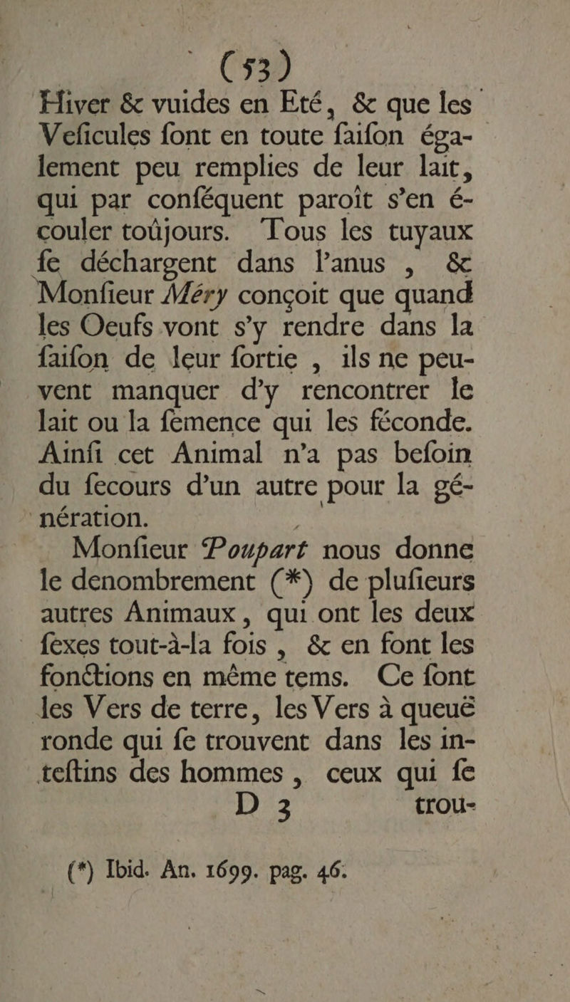 Hiver &amp; vuides en Eté, &amp; que les Veficules font en toute faifon éga- lement peu remplies de leur lait, qui par conféquent paroïit s’en é- couler toüjours. Tous les tuyaux fe déchargent dans Panus , &amp; Monfieur Méry conçoit que quand les Oeufs vont s’y rendre dans la faïfon de leur fortie , 1ls ne peu- vent manquer d'y rencontrer le lait ou la femence qui les féconde. Ainfi cet Animal n’a pas befoin du fecours d’un autre pour la gé- nération. œu Monfieur Poupart nous donne le denombrement (*) de plufieurs autres Animaux, qui ont les deux _ fexes tout-à-la fois , &amp; en font les fonétions en même tems. Ce font les Vers de terre, les Vers à queuë ronde qui fe trouvent dans les in- teftins des hommes , ceux qui fe D 3 trou- (*) Ibid. An. 1699. pag. 46.