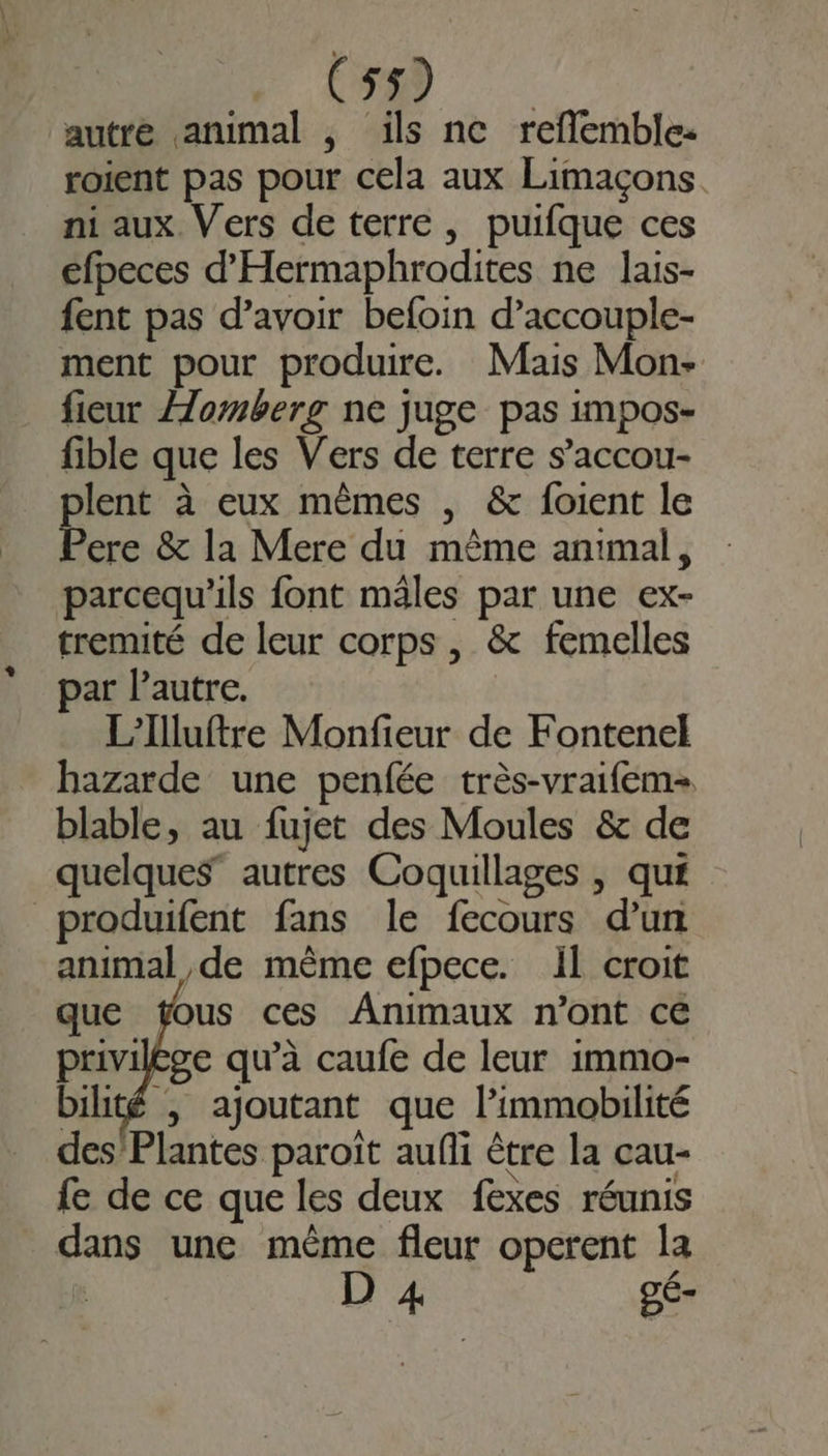 autre animal , ils ne refflemble: roient pas pour cela aux Limaçons ni aux Vers de terre, puifque ces éfpeces d'Hermaphrodites ne lais- fent pas d’avoir befoin d’accouple- ment pour produire. Mais Mon- fieur Æomberg ne juge pas impos- fible que les Vers de terre s’accou- lent à eux mêmes , &amp; foient le be &amp; la Mere du même animal, parcequ'ils font males par une ex- tremité de leur corps , &amp; femelles par l’autre. L'Illuftre Monfieur de Fontenel hazarde une penfée très-vraifem= blable, au fujet des Moules &amp; de quelques” autres Coquillages , qué _produifent fans le fecours d’un animal de mème efpece. il croit que ÿous ces Animaux n’ont ce privilge qu’à caufe de leur immo- bilité | ajoutant que l’immobilité des Plantes paroït aufli être la cau- fe de ce que les deux fexes réunis dans une même fleur operent la D 4 gé-