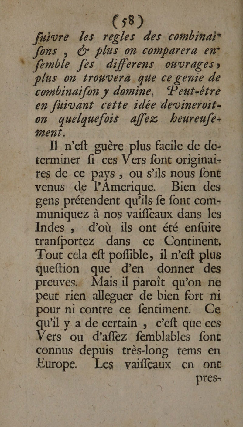 fuivre les regles des combinai® Jons , à plus on comparera en* femble [es differens onvragess plus on trouvera. que ce genie de combinai{on y domine. Peut-être en fuivant cette idée devineroit- on quelquefois affez heureufe ment. 1.4 | Il n’eft guère plus facile de de- terminer fi ces Vers font originai- res de ce pays, ou s'ils nous font venus de lPAmerique. Bien des gens prétendent qu'ils fe font com: muniquez à nos vaifleaux dans les Indes ,; d’où ils ont été enfuite tranfportez dans ce Continent, Tout cela eft poñlible, 1l n’eft plus queftion que d’en donner des preuves. Mais il paroït qu’on ne peut rien alleguer de bien fort ni pour ni contre ce fentiment. Ce qu'il y a de certain , c’eft que ces Vers ou d’aflez femblables font connus depuis très-long tems en Europe. Les vaifleaux en ont pres-