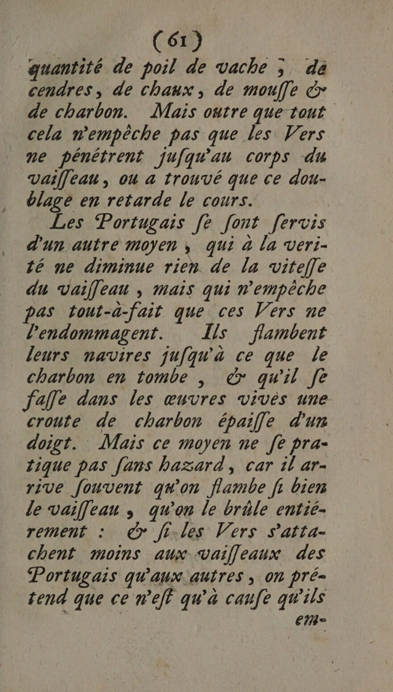 quantité de poil de vache ; da cendres, de chaux, de mouffe &amp; de charbon. Mais outre que tout cela n'empêche pas que les Vers ne pénétrent jufqu'au corps du Vaiffeau , où a trouvé que ce dou- blage en retarde le cours. Les Portugais fe font fervis d'un autre moyen ; qui à la veri- té ne diminue rien. de la vitefle du vaileau , mais qui n'empêche pas tout-a-fait que ces Vers ne lendommagent. Îls flambent leurs navires jufqu'àa ce que le charbon en tombe |, &amp; qu'il Je falfle dans les œuvres vivès une croute de charbon épaifle d'un doigt. Mais ce moyen ne [e pra- tique pas fans hazard, car il ar- rive fouvent qu'on flambe f, bien le vaif[eau ; qu’on le brèle entié- rement : &amp;@ fi-les Vers s’atta- chent moins aux vaifleaux des Portugais qu'aux. autres ; on pré tend que ce neff qu'a caufe qu'ils em =