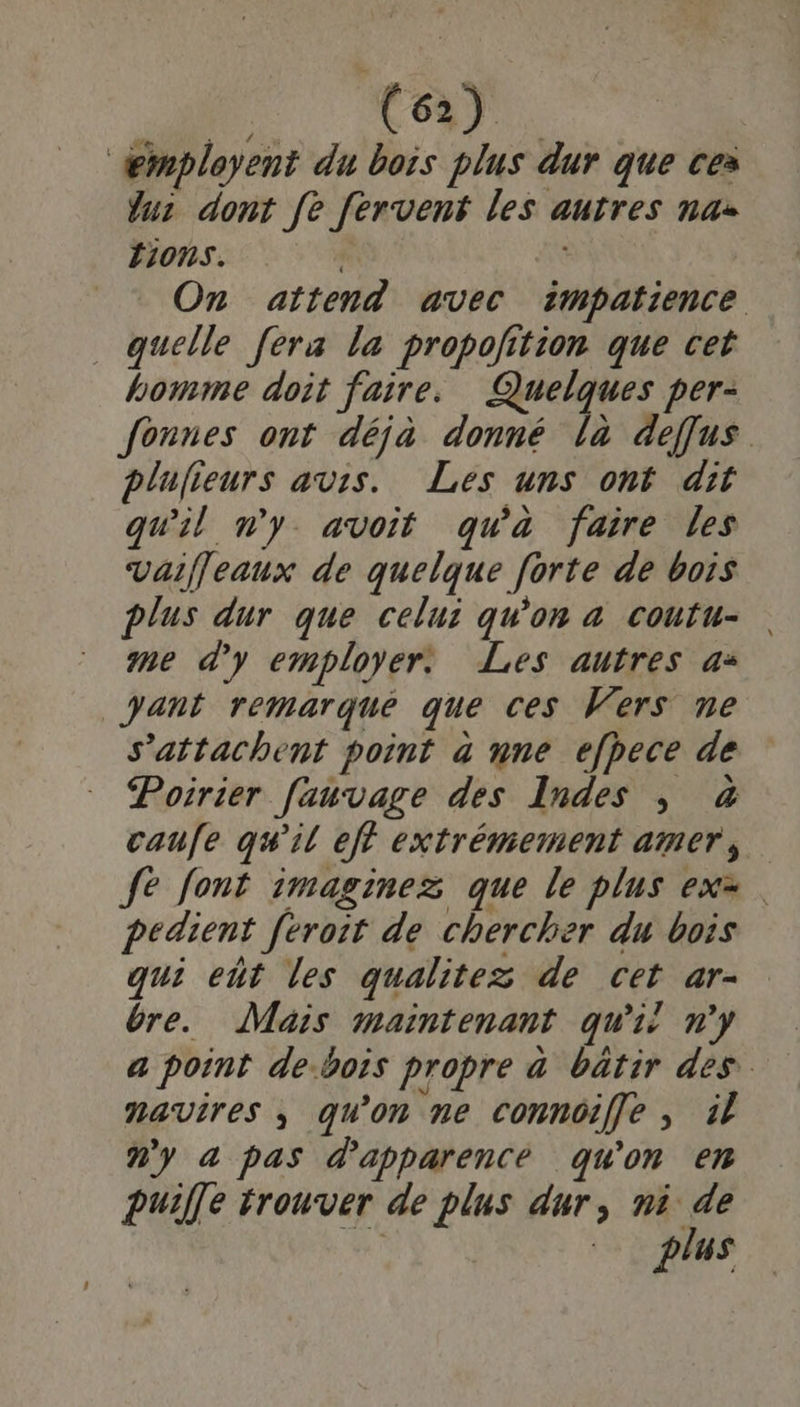 de Æmployent du bois plus dur que ces fu: dont fe fervent les autres naz F1ons. On attend avec impatience quelle [era la propolition que cet homme doit faire. Quelques per- fonnes ont déjà donné là deffus plufieurs avis. Les uns ont dit qu'il ny avoit qu'a faire les Vaiffeaux de quelque forte de bois plus dur que celui qu'on a coutu- me d'y employer: Les autres a: gant remarqué que ces Wers ne s’attachent point à nne efpece de Poirier fauvage des Indes | à caufe qu'il eft extrémement amer, Je font :maginez que le plus ex=. pedient [eroit de chercher du bois qui eñt les qualitez de cet ar- êre. Mais maintenant qui n'y a point de-bois propre à batir des. navires ; qu'on ne connoiffe ; il n'y a pas d'apparence qu'on en puiffe trouver de plus dur, ni de | plus