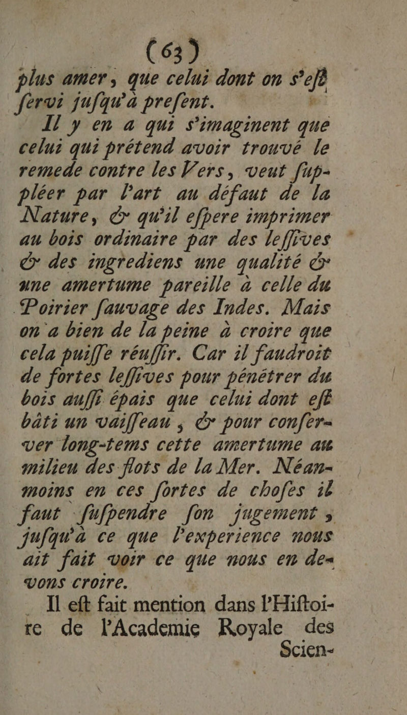 AN (ee plus amer, que celui dont on s’efè fervi jufqu’a prefent. P Il y en à qui s'imaginent que celui qui prétend avoir trouvé le remede contre les Vers, veut [up- pléer par Part au défaut de la Nature, ©: qu'il efpere imprimer au bois ordinaire par des leffives © des ingrediens une qualité &amp; une amertume pareille à celle du Poirier fauvage des Indes. Mais on a bien de la peine à croire que cela puiffe réuffir. Car il faudroit de fortes leffives pour pénétrer du bois auffi épais que celui dont efË bati un vaif[eau ; à pour confer- ver long-fems cette amertume at milieu des flots de la Mer. Néan- moins en ces fortes de chofes it faut -fufpendre [on jugement jufqu'àa ce que Pexperience nous ait fait voir ce que nous em de= Vons croire. … IL eft fait mention dans PHiftoi- re de lAcademie Royale des Scien-