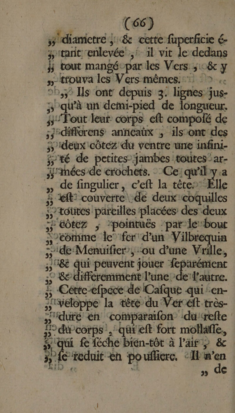 C6 ;. ÿ diametre ; &amp; cette fuperficie é- 4 tant enlevée 5 1l vit le dedans à tout mangé-par les Vers ; c&amp; y D trouva les se Pr A ce 25,3 Ils ont depuis 3. lignes jus- FE) qu'à un demi-pied de peine ° “Fout leur corps eft compolé de 53° :differens anficaüx , ilsont des ÿ Dideux côtez du ventre une infini- té de petites” pre toutes - a- 4 Méesde crochets. qu’il ne , de fingulier, c’eft ur tête” Elle À et couverte de deux coquilles ; toutes pareilles placées des deux L'eOZ “pointuës ‘par le:bout Ç comme le”fer d'un Vilbrequin = 5) de Ménuifier’, ‘ou d’une Vrille, 08e qui peuvent jouer feparément 0 8e différemment l’une de’lautre. £ Cétte ef dé Cafque qui en- 'veloppe la tèré du Ver éft très- sut en ‘coparaifon du ‘refte D. corps. qûi'eft fort ne ‘qui fe féche bién-tôt à l'air y &amp; ie ‘reduit &amp;n po ufficre, ‘Ib w” LA » de