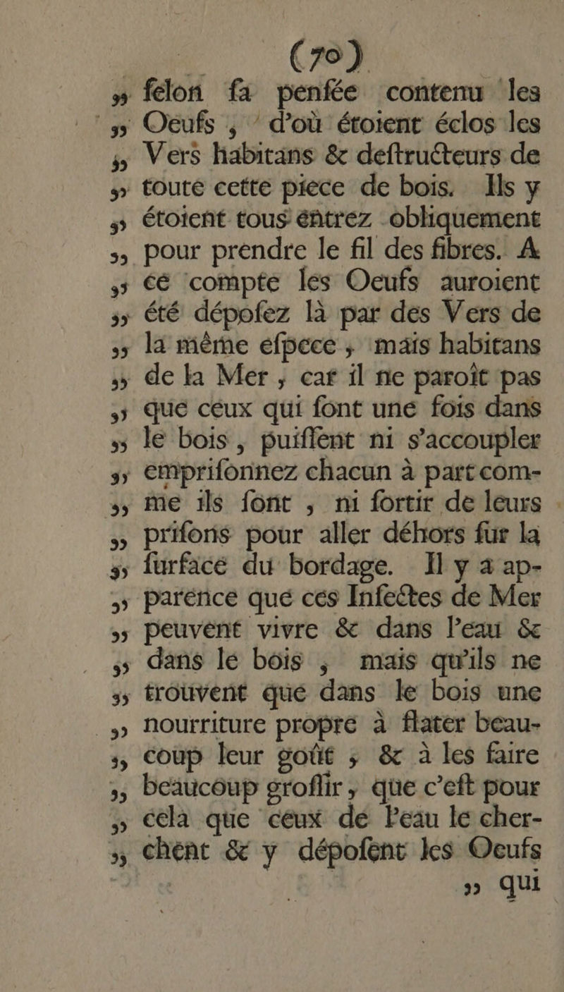 5 3? 39 33 v + Ce félon fa penfée contenu les Oeufs , d’où étoient éclos les Vers habitans & deftruéteurs de toute cette piece de bois. Ils y étoient tous éntrez _obliquement pour prendre le fil des fibres. À cé compte les Oeufs auroient été dépofez là par des Vers de de k1 Mer , caf il ne paroït pas que ceux qui font une fois dans le bois , puiflent ni s’accoupler me 1ls font ,; mi fortir de leurs . prifons pour aller déhors fur la furfacé du bordage. Il y à ap- parénce que cés Infectes de Mer peuvent vivre & dans lea & dans lé bois ; mais qu'ils ne nourriture propre à flater beau- coup leur goût ; & à les faire beaucoup groflir, que c’eft pour cela que ceux dé Peau le cher- chent & y dépofent les Oeufs | LA » qu