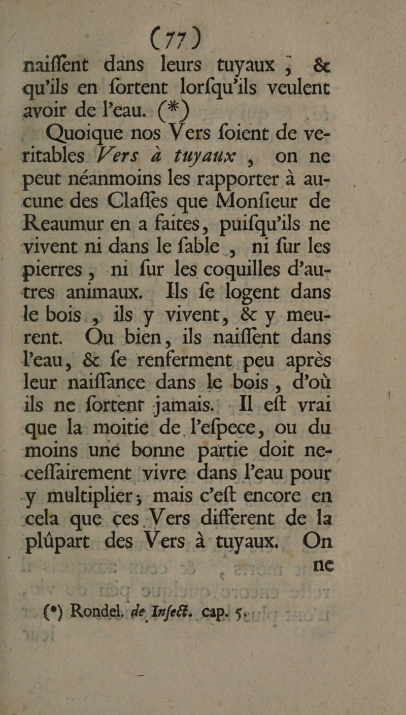 naiflent dans leurs tuyaux ; &amp; qu'ils en fortent lorfqu'ils veulent avoir de l'eau. (*) | Quoique nos Vers foient de ve- ritables Vers à tuyaux , on ne peut néanmoins les rapporter à au- cune des Clañles que Monfieur de Reaumur en à faites, puifqu'ils ne vivent ni dans le fable , n1 fur les pierres , n1 fur les coquilles d’au- tres animaux. Ils fe logent dans le bois. ils y vivent, &amp; y meu- rent. Ou bien, ils naïflent dans l'eau, &amp; fe renferment peu après leur naïffance dans le bois, d’où ils ne fortent jamais. - Il eft vrai que la moitie de lefpece, ou du moins uné bonne partie doit ne- ceffairement ‘vivre dans l’eau pour y multiplier; mais c’eft encore en cela que ces Vers different de la plüpart des Vers à tuyaux. On | ; | nc 2 (0) Rondel, de Iye@. cap 5e