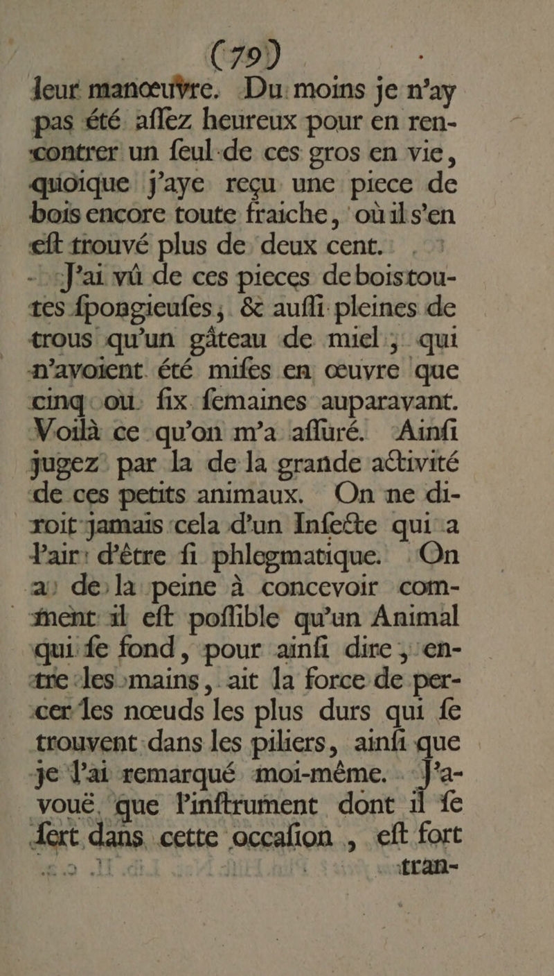 leur manœuvre. Du: moins je n’ay pas été. aflez heureux pour en ren- contrer un feul-de ces gros en vie, quoique J'aye reçu une piece de bois encore toute fraiche, oùils’en €ft trouvé plus de deux cent. - «J'ai vû de ces pieces deboistou- tes fpongieufes,. &amp; aufli pleines de trous qu'un gâteau de muel ; qui n’avoicnt été mifes en œuvre que cmqcou. fix femaines auparavant. Voilà ce qu'on nra afluré. ‘Ainfi qugez par la de la grande activité de ces petits animaux. On ne di- roit Jamais ‘cela d’un Infete qui a Pair: d'être fi phlegmatique. ‘On a) de la peine à concevoir com- _ ent xl eft poflible qu’un Animal qui fe fond, pour ainfi dire , en- are les mains, ait 1a force de per- cer les nœuds les plus durs qui fe trouvent dans les piliers, ainfi que je lai remarqué moi-même. . Ja- voué. ‘que Pinftrument dont il {e Art dans cette occalon , eft fort “mio I | | {Lan-