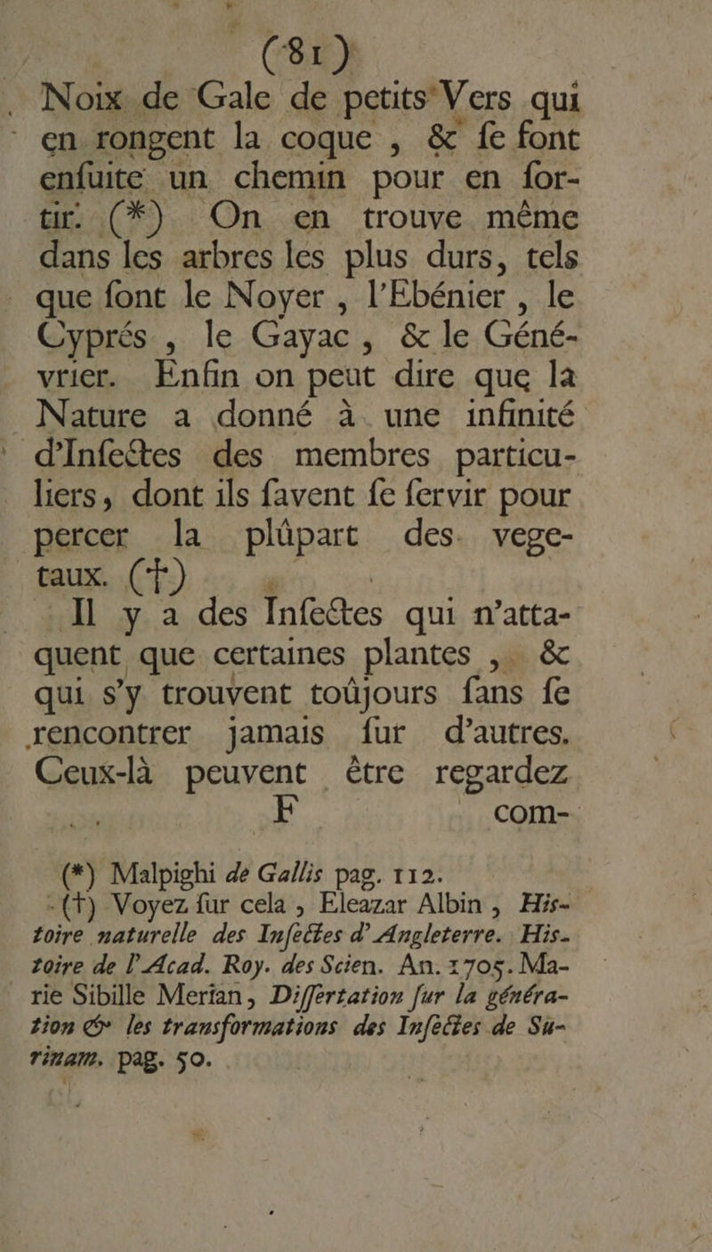 _(8r) | Noix de Gale de petits Vers qui * en rongent la coque , &amp; fe font enfuite un chemin pour en {or- tir: (*) On en trouve même dans les arbres les plus durs, tels . que font le Noyer , l’Ebénier , le Cyprés , le Gayac, &amp; le Géné- vricr. Enfin on peut dire que la Nature a donné à une infinité d’Infetes des membres particu- liers, dont ils favent fe fervir pour percer la plüpart des. vege- taux. Il Y. à des Infedtes qui n’atta- quent que certaines plantes , &amp;c qui s’y trouvent toûjours fans fe rencontrer jamais fur d’autres. Ceux-là peuvent être regardez com- (*) Malpighi dé Gailis pag. 112. -(t) Voyez fur cela , Eleazar Albin &gt; His- foire. RE des Infeites d’ Angleterre. His. toire de l'Acad. Roy. des Scien. An. 1705. Ma- rie Sibille Merian, Differtation [ur la généra- tion © les transformations des Infèctes de Su- Tina. Pag. 50.