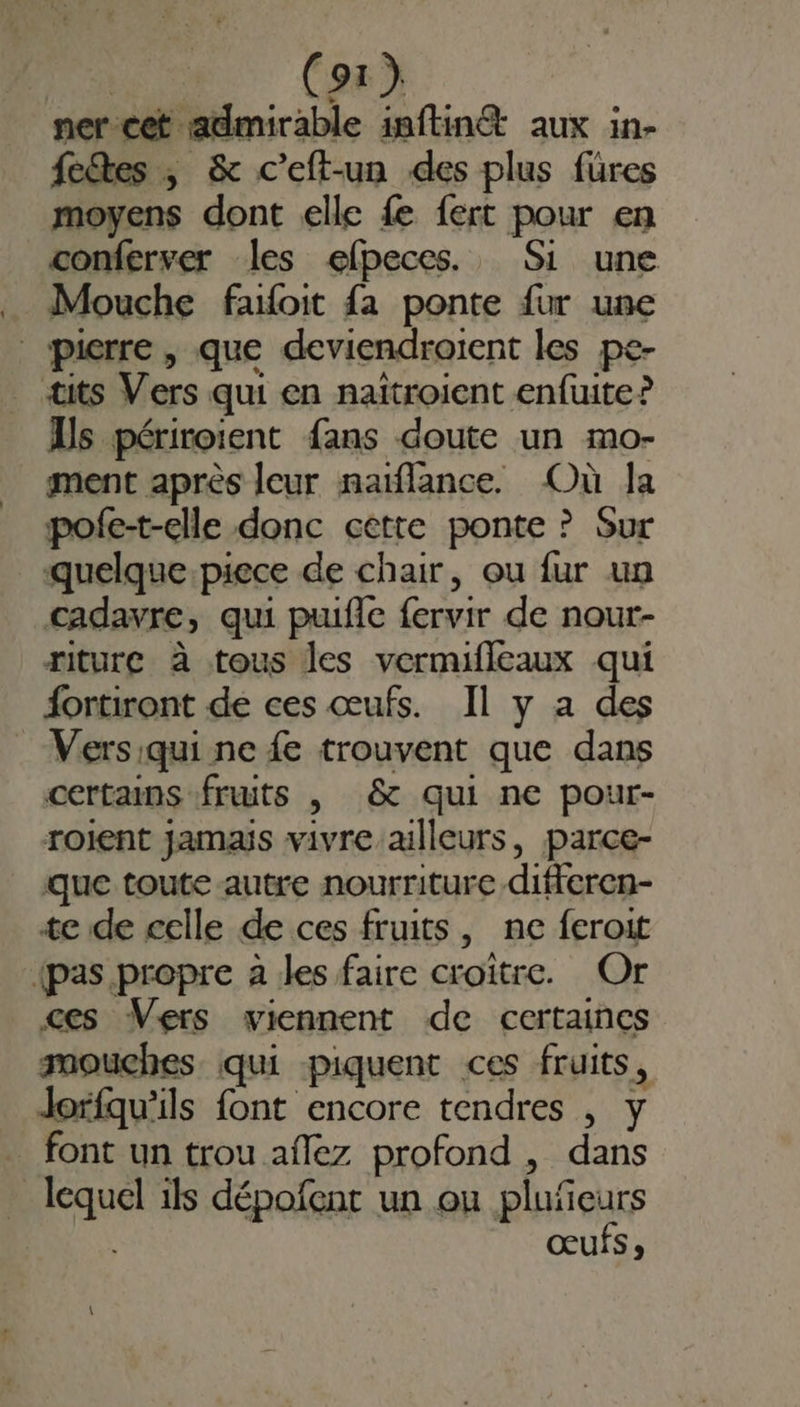 ner-cet admirable inftinét aux in- fees , & c’eft-un des plus füres moyens dont elle {e fert pour en conferver les efpeces., Si une _ Mouche failoit {a ponte fur une | pierre, que deviendroient les pe- tits Vers qui en naïtroient enfuite? Us périroient fans doute un mo- ment après leur naiflance. Où la pofe-t-elle donc cette ponte ? Sur quelque.piece de chair, ou fur un cadavre, qui puifle fervir de nour- riture à tous les vermifleaux qui fortiront de ces œufs. Il y a des : Versiqui ne {e trouvent que dans certains fruits , & qui ne pour- roient jamaÿs vivre ailleurs, jparce- que toute autre nourriture differen- te de celle de ces fruits, ne feroit {pas propre à les faire croître. Or ces Vers viennent de certaines raouches qui piquent ces fruits, Jorfqu'ils font encore tendres , y font un trou aflez profond , dans lequel ils dépofent un ou plufeurs œufs,