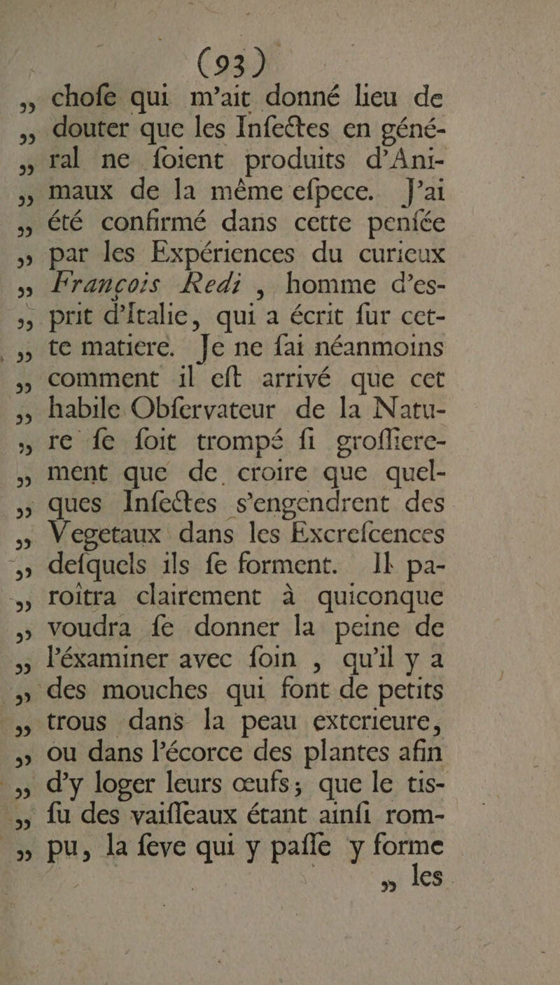 2 2 CS chofe qui m’ait donné lieu de douter que les Infettes en géné- ral ne foient produits d’An:- maux de la même efpece. J'ai été confirmé dans cette peniée par les Expériences du curieux François Redi |, homme d’es- te matiere. Je ne fat néanmoins comment il eft arrivé que cet habile Obfervateur de la Natu- re fe foit trompé fi grofliere- ment que de croire que quel- Vegetaux dans les Excrefcences defquels 1ls fe forment. Ik pa- roitra clairement à quiconque voudra fe donner la peine de lPéxaminer avec foin , qu'il y a trous dans la peau exterieure, ou dans l'écorce des plantes afin d’y loger leurs œufs; que le tis- fu des vaifleaux étant ainfi rom- pu, la feve qui y pañle y forme | | | wi les