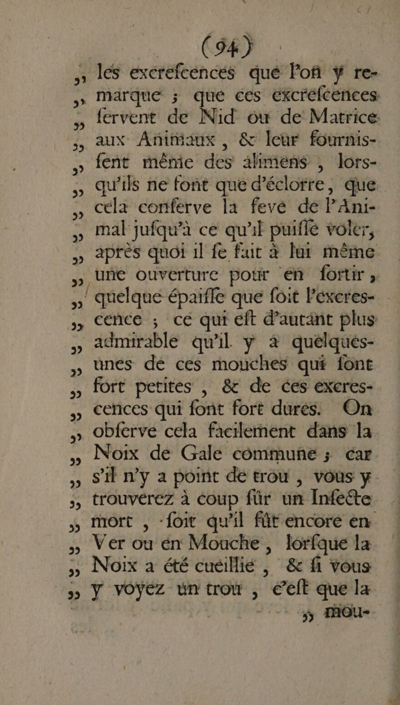 31 3? D »} 5 |. CR les excrefcénces qué lof ÿ re- marque ; que ces excréfcences: fervent de Nid ow de Marrice: aux Animaux , &amp; leur fournis- fent même des ahmens , lors- qu'ils ne font que d’éclorre, que céla conferve la fevé de PAni- mal jufqu’à ce qu'il puiflé voler, après quoi 1l fe fut à lur même une ouverture poir en fortir, quelque épaïfle que foit lexeres- cence ; ce qui éft d’autänt plus admirable qu'il y 4 quelqués- unes dé ces mouches qué fonc fort petites , &amp; de ces exeres- cences qui font fort dures. On obferve cela facilement dans la Noix de Gale commune ; car s’il n’y a point de trou , vous y trouverez à coup für un Infedte mort , -foit qu'il fût encore en Ver ou én Mouche, lorfque la Noix à été cuëillie , &amp; fi vous Y vOÿEz un troù , * éelt que la 5 MOou-