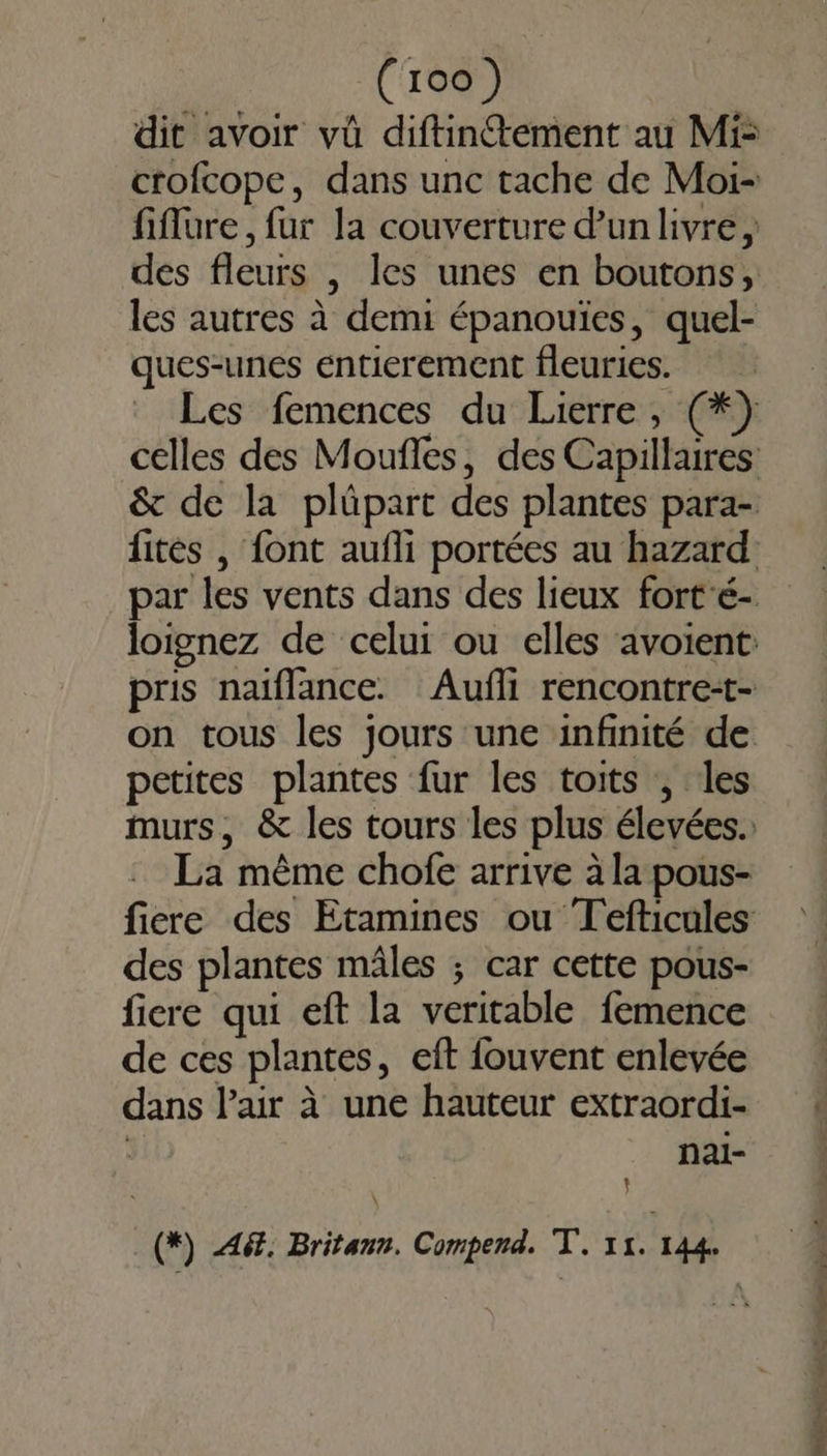 dit avoir vü diftintement au Mi: crofcope, dans unc tache de Moi- fiflure, fur la couverture d'un livre, les autres à demi épanouïes, quel- ques-unes entierement fleuries. on tous les jours une infinité de petites plantes fur les toits , les La même chofe arrive à la pous- des plantes mâles ; car cette pous- fiere qui eft la veritable femence de ces plantes, eift fouvent enlevée dans l'air à une hauteur extraordi- | nai- } \ (*) 46. Britann. Compend. E 1. 144. but ne be sont — Basin a al heu hat 17