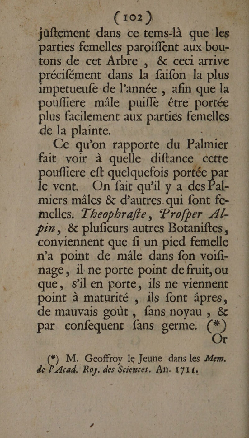 a Cio) he - jüftement dans ce tems-là que les parties femelles paroiflent aux bou- tons de cet Arbre , &amp; ceci arrive précifément dans la faifon la plus impetueufe de l’année , afin que la poufliere mâle puifle être portée plus facilement aux parties femelles de la plainte. | Ce qu’on rapporte du Palmier fait voir à quelle diftance cette ponte eft quelquefois portée par e vent. On fait qu'il y a des Pal- miers males &amp; d’autres. qui font fe- melles. Z heophrajte, ‘Profper Al- pin, &amp; plufieurs autres Botaniftes, conviennent que fi un pied femelle n’a point de mâle dans fon voifi- nage, 1l ne porte point defruit,ou que, sil en porte, ils ne viennent point à maturité , ils font âpres, de mauvais goût, fans noyau ,; &amp; par confequent fans germe. CO r (*) M. Geoffroy le Jeune dans les Mer.
