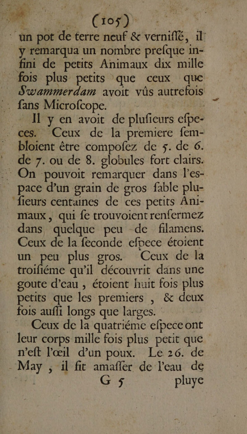 ‘un pot de terre neuf &amp; verniflé, 1: ÿ remarqua un nombre prelque in- fini de petits Animaux dix mille _ fois plus petits que ceux que Swammerdam avoit vüs autrefois : fans Microfcope. LE + Il y en avoit de plufieurs efpe- . ces. Ceux de la premiere fem- bloient être compofez de 5. de 6. . de 7. ou de 8. globules fort clairs. .. On pouvoit remarquer dans l’es- _ pace d’un grain de gros fable plu- ‘fieurs centaines de ces petits Ani- maux , qui fe trouvoient renfermez dans quelque peu de filamens. Ceux de la feconde efpece étoient un peu plus gros Ceux de la troifiéme qu'il découvrit dans une goute d’eau , étoient huit fois plus petits que les premiers , &amp; deux fois aufli longs que larges. Ceux de la quatriéme efpeceont leur corps mille fois plus petit que n'eft l'œil d’un poux. Le 26. de May , il fit amañler de l'eau de LA G 5 pluye