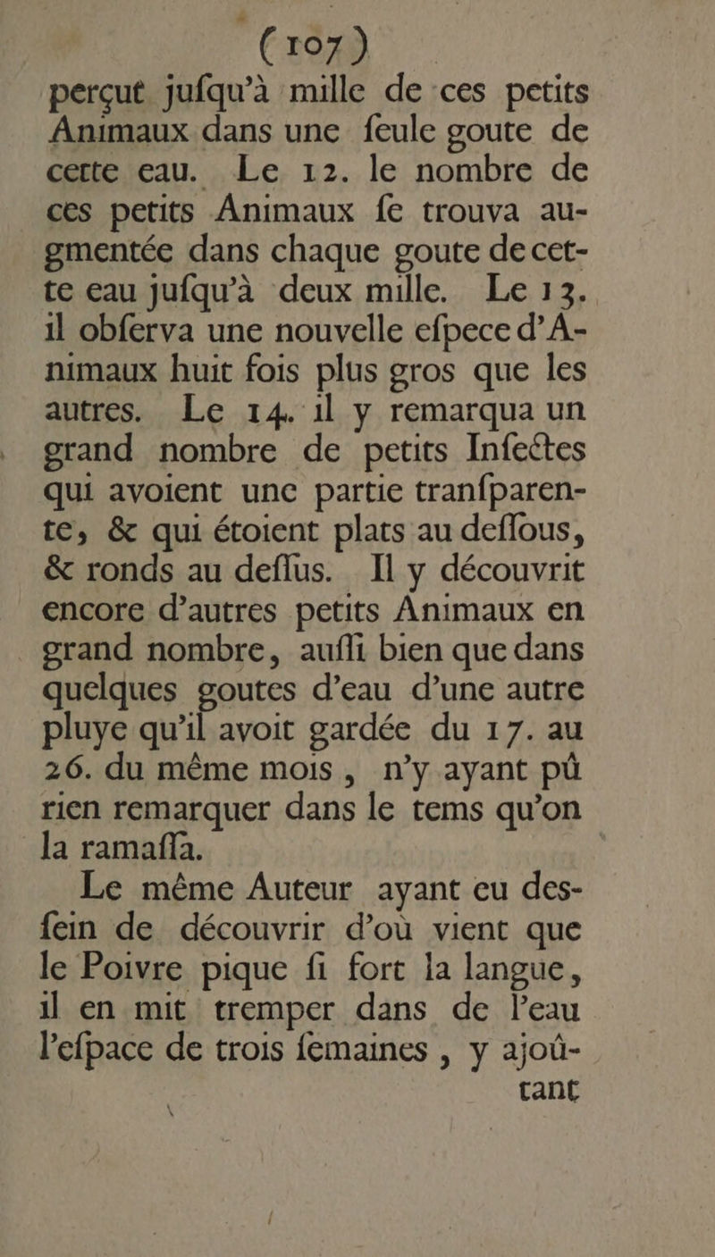 perçut jufqu’à mille de ces petits Animaux dans une feule goute de certe eau. Le 12. le nombre de ces petits Animaux fe trouva au- gmentée dans chaque goute de cet- te eau jufqu’à deux mille. Le 13. 1l obferva une nouvelle efpece d’A- nimaux huit fois plus gros que les autres. Le 14. 1l y remarqua un grand nombre de petits Infectes qui avoient une partie tranfparen- te, &amp; qui étoient plats au deffous, &amp; ronds au deflus. Il y découvrit encore d’autres petits Animaux en grand nombre, aufli bien que dans quelques goutes d’eau d’une autre pluye qu’il avoit gardée du 17. au 26. du même mois, n’y ayant pù rien remarquer dans le tems qu’on la ramaña. Le même Auteur ayant eu des- fein de découvrir d’où vient que le Poivre pique fi fort la langue, il en mit tremper dans de l'eau l’efpace de trois femaines , y ajoû- tant