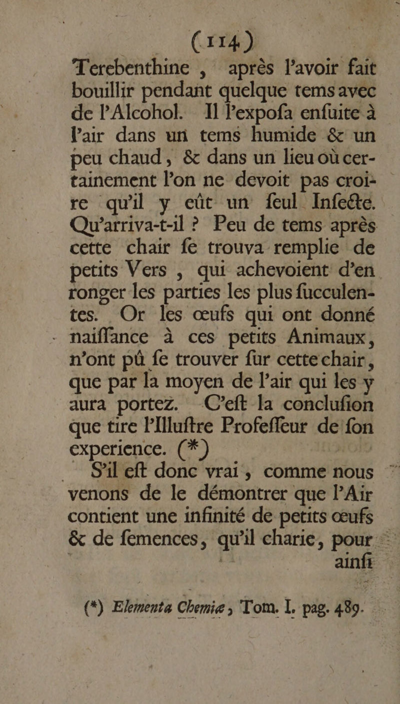 Terebenthine , après l'avoir fait bouillir pendant quelque temsavec de l'Alcohol. Il Pexpofa enfuite à Pair dans un tems humide &amp; un peu chaud, &amp; dans un lieu où cer- tainement l’on ne devoit pas croi re quil y eût un feul Infeéte. Qu’arriva-t-il ? Peu de tems après cette chair fe trouva remplie de petits Vers , qui achevoient d’en ronger les parties les plus fucculen- tes. Or les œufs qui ont donné - naiffance à ces petits Animaux, n’ont püû fe trouver fur cettechair, que par la moyen de Pair qui les y aura portez. C’eft la conclufion que tire Pllluftre Profefleur de:fon experience. (*) _ Sail eft donc vrai, comme nous venons de le démontrer que PAür contient une infinité de petits œufs &amp; de femences, qu'il charie, Po de | ainf (+) Ekmente Chemie, Tom. L, pag. 489.