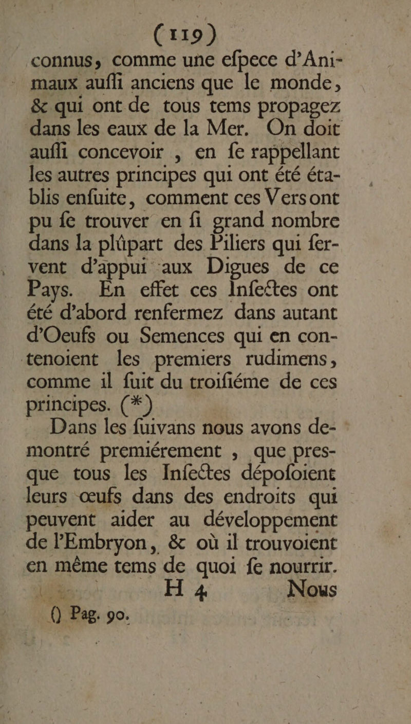 (x19) | connus, comme une efpece d’Ani- maux aufli anciens que le monde, &amp; qui ont de tous tems propagez dans les eaux de la Mer. On doit aufli concevoir , en fe rappellant les autres principes qui ont été éta- blis enfuite, comment ces Versont pu fe trouver en fi grand nombre dans la plûüpart des Piliers qui fer- vent d'appui aux Digues de ce Pays. En effet ces Infeites ont été d’abord renfermez dans autant d’'Oeufs ou Semences qui en con- tenoient les premiers rudimens, comme 1l fuit du troifiéme de ces principes. (*) | Dans les fuivans nous avons de- montré premiérement ; que pres- que tous les Infectes dépofoient leurs œufs dans des endroits qui peuvent aider au développement de PEmbryon, &amp; où il trouvoient en même tems de quoi fe nourrir. VOLE ER H 4 Nous