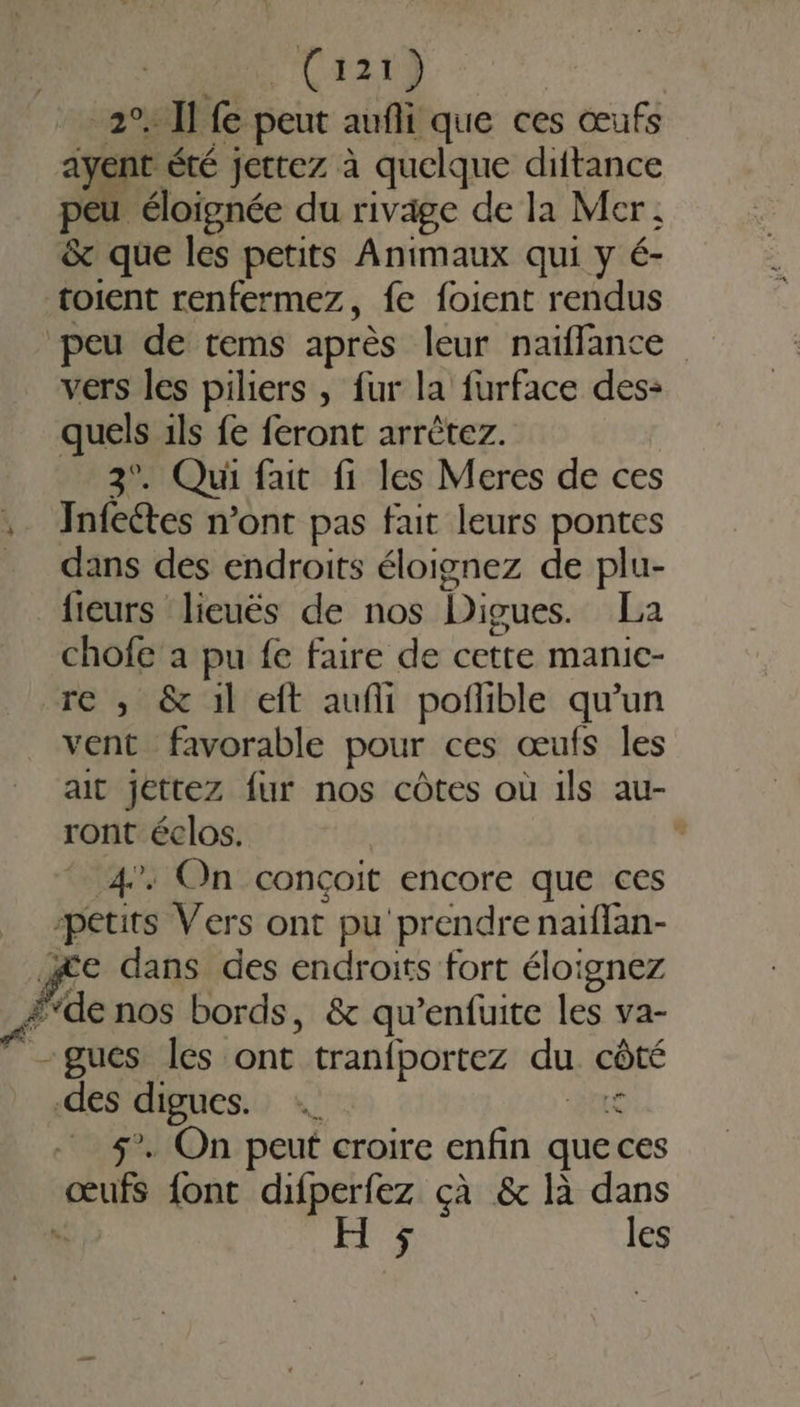 LAS 2% llfe peut aufli que ces œufs ayent été jettez à quelque diitance peu éloignée du rivage de la Mer; &amp; que les petits Animaux qui y é- toient renfermez, fe foient rendus peu de tems après leur naïffance vers les piliers , fur la furface des: quels ils fe feront arrètez. 3°. Qui fait fi les Meres de ces .. Infeétes n’ont pas fait leurs pontes dans des endroits éloignez de plu- fieurs lieuës de nos Digues. La chofe a pu fe faire de cette manic- re ; &amp; il eft aufli poflible qu’un vent favorable pour ces œufs les ait jettez fur nos côtes où ils au- ront éclos. . 4”: On conçoit RS que ces petits Vers ont pu prendre naïflan- æe dans des endroits fort éloignez fde nos bords, &amp; qu'enfuite les va- -gues les ont tran{portez du côté des digues. _ 5. On peut croire enfin que ces Re font difperfez çà &amp; là dans HF les
