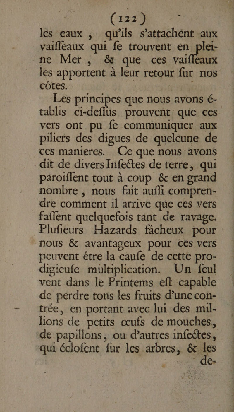 (1229 de les eaux ; qu'ils s’attachént aux vaifleaux qui fe trouvent en plei- ne Mer , &amp; que ces vaifileaux les apportent à leur retour fur nos côtes. HER Les principes que nous avons é- tablis ci-deflus prouvent que ces vers ont pu fe communiquer aux piliers des digues de quelcune de ces manieres. Ce que nous avons dit de divers Infectes de terre, qui paroiflent tout à coup &amp; en grand nombre , nous fait aufli compren- dre comment il arrive que ces vers faflent quelquefois tant de ravage. Plufieurs Hazards facheux pour nous &amp; avantageux pour Ces vers peuvent être la caufe de cette pro- digieufe multiplication. Un feul vent dans le Printems eft capable de perdre tons les fruits d’une con- trée, en portant avec lui des muil- lions de petits œufs de mouches, de papillons, ou d’autres infeétes, qui éclofent fur les arbres, &amp;c a  de- ë