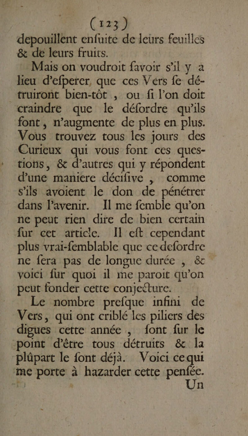 depouillent enfuite de leurs feuilles &amp; de leurs fruits. Mais on voudroit favoir s’il y à heu d’efperer, que ces Vérs fe dé- truiront bien-tôt , ou fi l’on doit craindré que le défordre qu'ils font , n’augmente de plus en plus. Vous trouvez tous les jours des Curieux qui vous font ces ques- tions, &amp; d’autres qui y répondent d’une maniere décifive | comme s'ils avoient le don de pénétrer dans l'avenir. Il me femble qu’on ne peut rien dire de bien certain fur cet article. Il eft cependant plus vrai-femblable que cedefordre ne fera pas de longue durée , &amp; voici fur quoi il me paroit qu’on peut fonder cette conjecture. Le nombre prefque infini de Vers, qui ont criblé les piliers des digues cette année , font fur le point d’être tous détruits &amp; la plüpart le font déjà. Voici cequi me porté à hazarder cette es + | n