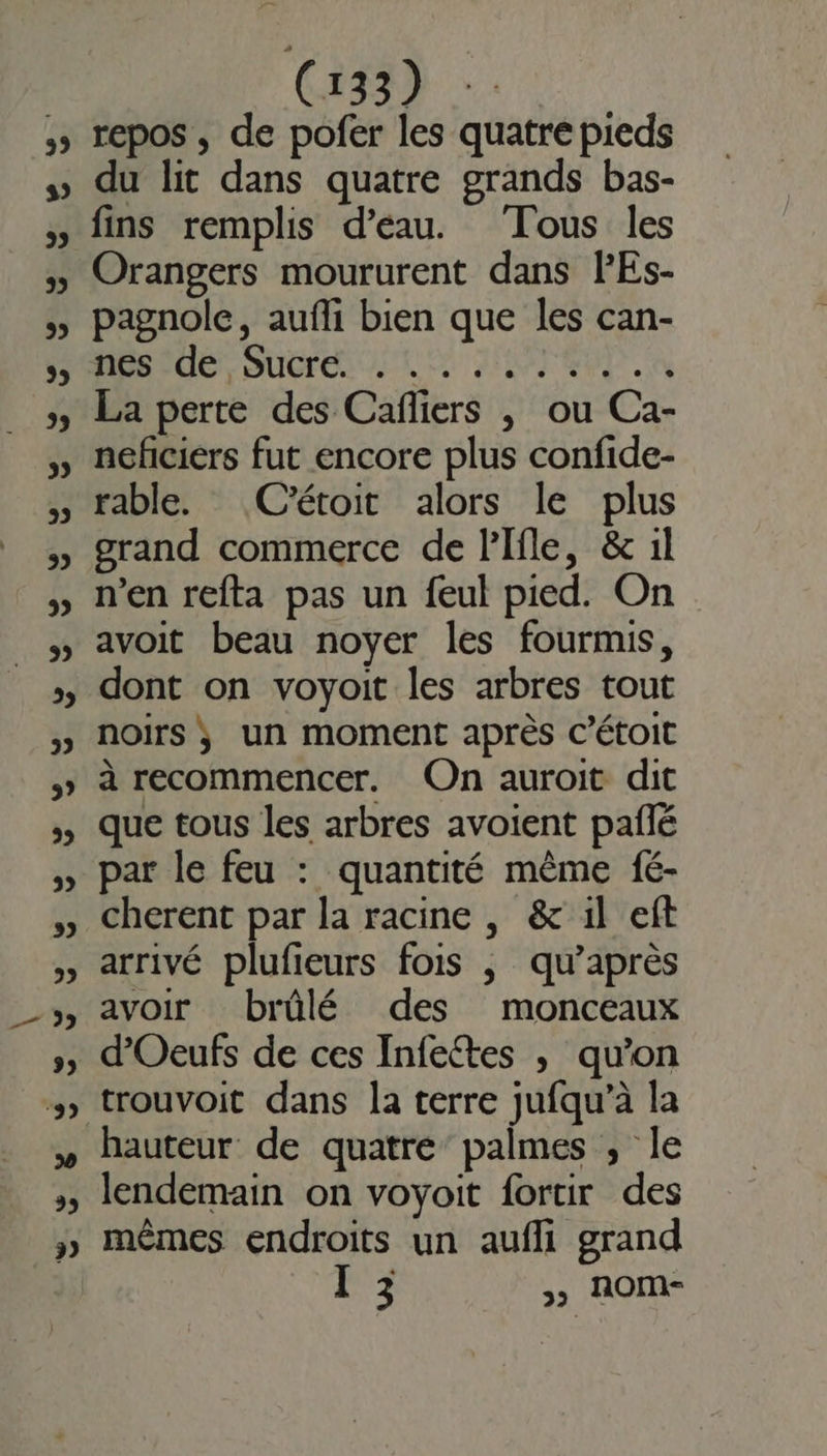 GE repos , de pofer les quatre pieds du lit dans quatre grands bas- fins remplis d’eau. Tous les Orangers moururent dans lEs- pagnole, aufli bien que les can- HR IdéS Suvreni LC JUTEUD. à La perte des Caffiers , ou Ca- neficiers fut encore plus confide- rable. (C'étoit alors le plus grand commerce de lPIfle, &amp; 1l n’en refta pas un feul pied. On avoit beau noyer les fourmis, dont on voyoit les arbres tout noirs ; un moment après C’étoit à recommencer. On auroit dit que tous les arbres avoient paflé par le feu : quantité même fé- cherent par la racine , &amp;' il eft arrivé plufieurs fois ,| qu’après avoir brûlé des monceaux d’Oeufs de ces Infettes ; qu’on hauteur de quatre’ palmes , le lendemain on voyoit fortir des mêmes endroits un aufli grand Il 3 &gt;&gt; AOM-