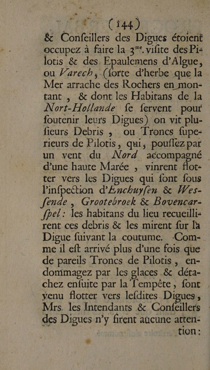 +. LÉ MOT Cr &amp; Confeillers des Digues étoient occupez à faire la 3° vifite des Pi: lotis &amp; des. Epaulemens d’Algue, ou }’arech; (forte d’herbe que la Mer arrache des Rochers en mon- tant , &amp; dont les Habitans de la Nort-Hollande fe fervent pour foutenir leurs Digues) on vit plu- fieurs Debris ; ou Troncs fupe- rieurs de Pilotis, qui, pouflezpar un vent du Nord CON | d’une haute Marée , vinrent flot- ter vers les Digues qui font fous Pinfpeétion d’Enchuyfen &amp; Wes- ende , Grootebroek &amp; Bovencar- fpel: les habitans du lieu recueilli: rent ces debris &amp; les mirent fur la Digue fuivant la coutume. :Com- me il eft arrivé plus d’une fois que de pareils Troncs de Pilotis , en- dommagez par les glaces .&amp; déta- chez enfuite par la'l'empèête, font venu flotter vers lefdites Digues, Mrs. les Intendants &amp; Chelles des Digues n’y firent aucune atten- tion: R